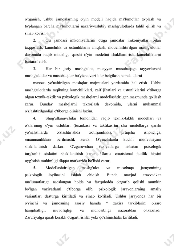 y «burchi» turli bo'lajak raqib o'yinchilar va raqib jamoalar jismoniy, texnik-taktik va psixologik imkoniyatlarini o'rganish, ushbu jamoalarning o'yin modeli haqida ma'lumotlar to'plash va to'plangan barcha ma'lumotlarni nazariy-uslubiy mashg'ulotlarda tahlil qiiish va sinab ko'rish. 2. o'z jamoasi imkoniyatlarini o'zga jamoalar imkoniyatlari bilan taqqoslash, kamchilik va ustunliklarni aniqlash, modellashtirilgan mashg'ulotlar davomida raqib modeliga qarshi o'yin modelini shakllan​tirish, kamchiliklarni bartaraf etish. 3. har bir joriy mashg'ulot, muayyan musobaqaga tayyorlovchi mashg'ulotlar va musobaqalar bo'yicha vazifalar belgilash hamda ularni maxsus yo'naltirilgan mashqlar majmualari yordamida hal etish. ushbu mashg'ulotlarda raqibning kamchiliklari, zaif jihatlari va ustunliklarini e'tiborga olgan texnik-taktik va psixologik mashqlarni modellashtirilgan mazmunda qo'llash zarur. bunday mashqlarni takrorlash davomida, ularni mukammal o'zlashtirilganligi e'tiborga olinishi lozim. 4. shug'ullanuvchilar tomonidan raqib texnik-taktik modellari va o'zlarining o'yin uslublari (texnikasi va taktikasi)ni shu modellarga qarshi yo'nalishlarda o'zlashtirishda xotirjamlikka, prtiqcha ishonchga, «manmanlikka» berilmaslik kerak. o'yinchilarda kuchli motivatsiyani shakllantirish darkor. o'zgaruvchan vaziyatlarga nisbatan psixologik turg'unlik xislatini shakllantirish kerak. ularda emotsional faollik hissini …