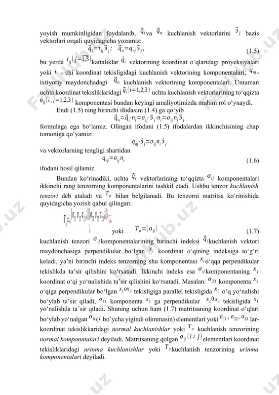 inat o‘qi yo‘nalishida ta’sir qilishini ko‘rsatadi. masalan: komponenta o‘qiga perpendikular bo‘lgan tekisligiga parallel tekisligida o’q yo‘nalishi bo‘ylab ta’sir qiladi, komponenta ga perpendikular tekisligida yo‘nalishda ta’sir qiladi. shuning uchun ham (1.7) matritsaning koordinat o‘qlari bo‘ylab yo‘nalgan ( bo’ycha yigindi olimmasin) elementlari yoki lar-koordinat tekislikkaridagi normal kuchlanishlar yoki kuchlanish tenzorining normal komponntalari deyiladi. matritsaning qolgan elementlari koordinat tekisliklaridagi urinma kuchlanishlar yoki kuchlanish tenzorining urinma komponentalari deyiladi. shunday qilib, kuchlanish tenzorining komponentalari berilgan nuqtada va normal kuchlanishlardan iboratdir. demak, kuchlanish tenzorining komponentalari jismning berilgan nuiqtasidagi kuchlanganlik holatini to‘liq aniqlaydi. boshqacha aytganda, tenzori ma’lum bolsa, qaralayotgan nuqtadan o‘tuvchi istalgan maydonchada kuchlanish vektorining proyeksiyalarini aniqlash (1.6) formula yordamida oson hal qilinadi: (1.8) agar qaralayotgan maydoncha jismni o‘rtab turuvchi sirti bilan ustma-ust tushsa yoki uning biror qismi bo‘lsa, kuchlanmish tenzorining tuzuvchilari jism sirtida ta’sir qilayotgan tashqi sirt kuchlarining tuzuvchilaridan ibort bo‘ladi. u holda (1.8) tenglamalarni jism sirtidagi shartlar deb ataydilar. ular tashqi kuchlarni ichkilari bilan bog‘laydi. …