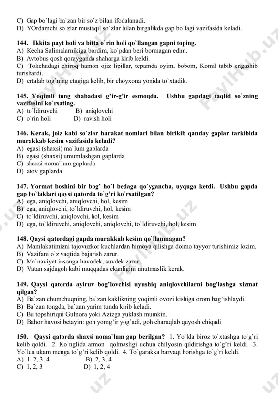 keladi? a) egasi (shaxsi) ma`lum gaplarda b) egasi (shaxsi) umumlashgan gaplarda c) shaxsi noma`lum gaplarda d) atov gaplarda 147. yormat boshini bir bog’ ho`l bedaga qo`ygancha, uyquga ketdi. ushbu gapda gap bo`laklari qaysi qatorda to`g’ri ko`rsatilgan? a) ega, aniqlovchi, aniqlovchi, hol, kesim b) ega, aniqlovchi, to`ldiruvchi, hol, kesim c) to`ldiruvchi, aniqlovchi, hol, kesim d) ega, to`ldiruvchi, aniqlovchi, aniqlovchi, to`ldiruvchi, hol, kesim 148. qaysi qatordagi gapda murakkab kesim qo`llanmagan? a) mamlakatimizni tajovuzkor kuchlardan himoya qilishga doimo tayyor turishimiz lozim. b) vazifani o`z vaqtida bajarish zarur. c) ma`naviyat insonga havodek, suvdek zarur. d) vatan sajdagoh kabi muqqadas ekanligini unutmaslik kerak. 149. qaysi qatorda ayiruv bog’lovchisi uyushiq aniqlovchilarni bog’lashga xizmat qilgan? a) ba`zan chumchuqning, ba`zan kaklikning yoqimli ovozi kishiga orom bag’ishlaydi. b) ba`zan tongda, ba`zan yarim tunda kirib keladi. c) bu topshiriqni gulnora yoki azizga yuklash mumkin. d) bahor havosi betayin: goh yomg’ir yog’adi, goh charaqlab quyosh chiqadi 150. qaysi qatorda shaxsi noma`lum …