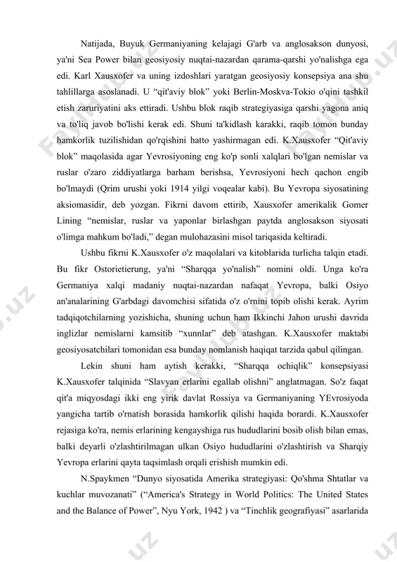 anglosakson siyosati o'limga mahkum bo'ladi,” degan mulohazasini misol tariqasida keltiradi. ushbu fikrni k.xausxofer o'z maqolalari va kitoblarida turlicha talqin etadi. bu fikr ostorietierung, ya'ni “sharqqa yo'nalish” nomini oldi. unga ko'ra germaniya xalqi madaniy nuqtai-nazardan nafaqat yevropa, balki osiyo an'analarining g'arbdagi davomchisi sifatida o'z o'rnini topib olishi kerak. ayrim tadqiqotchilarning yozishicha, shuning uchun ham ikkinchi jahon urushi davrida inglizlar nemislarni kamsitib “xunnlar” deb atashgan. k.xausxofer maktabi geosiyosatchilari tomonidan esa bunday nomlanish haqiqat tarzida qabul qilingan. lekin shuni ham aytish kerakki, “sharqqa ochiqlik” konsepsiyasi k.xausxofer talqinida “slavyan erlarini egallab olishni” anglatmagan. so'z faqat qit'a miqyosdagi ikki eng yirik davlat rossiya va germaniyaning yevrosiyoda yangicha tartib o'rnatish borasida hamkorlik qilishi haqida borardi. k.xausxofer rejasiga ko'ra, nemis erlarining kengayshiga rus hududlarini bosib olish bilan emas, balki deyarli o'zlashtirilmagan ulkan osiyo hududlarini o'zlashtirish va sharqiy yevropa erlarini qayta taqsimlash orqali erishish mumkin edi. n.spaykmen “dunyo siyosatida amerika strategiyasi: qo'shma shtatlar va kuchlar muvozanati” (“america's strategy …