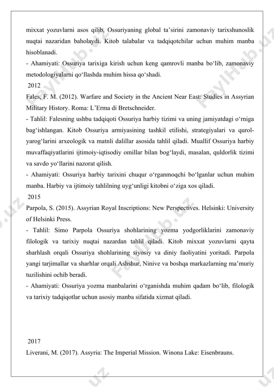 uqtai nazardan tahlil qiladi. kitob mixxat yozuvlarni qayta sharhlash orqali ossuriya shohlarining siyosiy va diniy faoliyatini yoritadi. parpola yangi tarjimallar va sharhlar orqali ashshur, ninive va boshqa markazlarning ma’muriy tuzilishini ochib beradi. - ahamiyati: ossuriya yozma manbalarini o‘rganishda muhim qadam bo‘lib, filologik va tarixiy tadqiqotlar uchun asosiy manba sifatida xizmat qiladi. 2017 liverani, m. (2017). assyria: the imperial mission. winona lake: eisenbrauns. - tahlil: mario liverani ossuriya imperiyasini “imperialistik missiya” nuqtai nazaridan tahlil qiladi. kitob ossuriyaning hududiy ekspansiyasi, madaniy assimilyatsiya va iqtisodiy strategiyalarini zamonaviy imperializm nazariyalari bilan solishtiradi. liverani ossuriyaning boshqaruv tizimi va deportatsiya siyosatini alohida e’tiborga oladi. - ahamiyati: ossuriya tarixini global kontekstda tahlil qilishda muhim hissa qo‘shadi. zamonaviy imperializm nazariyalari bilan bog‘liqligi kitobni kengroq auditoriya uchun qiziqarli qiladi. 2019 neumann, k. (2019). economy and trade in ancient assyria. berlin: de gruyter. - tahlil: ushbu kitob ossuriya iqtisodiyoti va savdo tizimlariga bag‘ishlangan. neumann ossuriyaning dajla daryosi bo‘ylab savdo yo‘llarini …