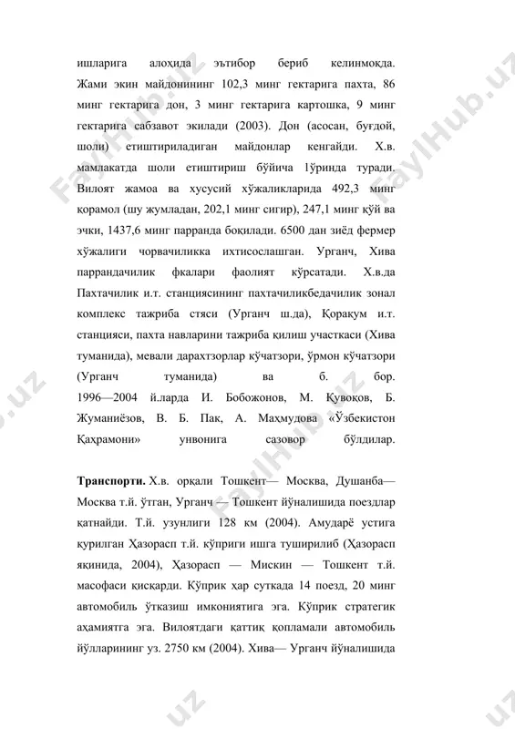 ида), мевали дарахтзорлар кўчатзори, ўрмон кўчатзори (урганч туманида) ва б. бор. 1996—2004 й.ларда и. бобожонов, м. қувоқов, б. жуманиёзов, в. б. пак, а. маҳмудова «ўзбекистон қаҳрамони» унвонига сазовор бўлдилар. транспорти. х.в. орқали тошкент— москва, душанба—москва т.й. ўтган, урганч — тошкент йўналишида поездлар қатнайди. т.й. узунлиги 128 км (2004). амударё устига қурилган ҳазорасп т.й. кўприги ишга туширилиб (ҳазорасп яқинида, 2004), ҳазорасп — мискин — тошкент т.й. масофаси қисқарди. кўприк ҳар суткада 14 поезд, 20 минг автомобиль ўтказиш имкониятига эга. кўприк стратегик аҳамиятга эга. вилоятдаги қаттиқ қопламали автомобиль йўлларининг уз. 2750 км (2004). хива— урганч йўналишида троллейбус қатнови (1997 й.дан) йўлга қўйилган. урганч, хива ш.ларидан тошкент, самарканд, навоий, бухоро, нукус ва б. шаҳарларга автобуслар катнайди. урганч ш. халкаро ва маҳаллий йўналишлар аэропортларидан хорижий давлатлар (шу жумладан, париж, токио, мюнхен, тельавив, москва, симферополь ва б.) шунингдек, тошкент, нукус ва б. шаҳарлар билан мунтазам авиация алоқаси ўрнатилган. вилоят орқали ўрта осиё — марказ, бухоро …