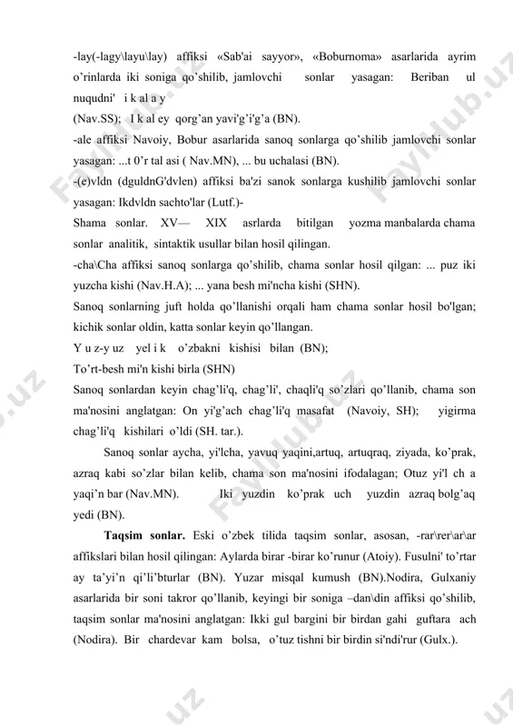 aqsim sonlar ma'nosini anglatgan: ikki gul bargini bir birdan gahi guftara ach (nodira). bir chardevar kam bolsa, o’tuz tishni bir birdin si'ndi'rur (gulx.). bir va ikki sanoq sonlari grammatik ko’rsatkichlarsiz ketma-ket takrorlangan holda taqsim sonlar ma'nosini anglatgan: neki ko’rguzdilar sana bir - bir (nav.ss). agar chun ikki-ikki qol tutub (muq;.)- kasr sonlar. eski o'zbek tilida kasr sonlar sintaktik usul bilan ifodalangan, maxraj hamda surat sonlar asosida hosil bo’lgan, maxraj son sanoq sonlarga chiqish hamda o'rin-payt kelishiklari affikslari qo’shish orqali ifodalangan, surat sonlar sanoq sonlardan iborat bo’lgan, shuningdek, surat sonlar grammatik ko’rsatkichlarni ham qabul qilgan: yurt mali'ni'n ondi'n birini alur (sh.turk.). berurman bolsa yuz jani'mu mi’ndi'n bir hisab aylab (munis). kasr son hosil qilinishida ba'zan maxraj va surat son orasida ayrim bog’lovchilar qo’llangan, grammatik ko’rsatkichlar maxraj son yoki surat songa qo’shilgan, ba'zan maxraj va surat sonlar distant holatlarda uchraydi: yuzdin gar birisiga yetsa (nav.ss). yari'm so’zi ham kasr son ma'nosini anglatgan. …