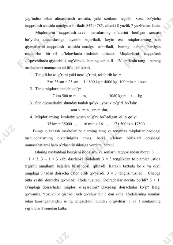 at, 2 m 5 sm = 250 sm. bunday mashqlar bolalarga to’g’ri va noto’g’ri ismli sonlar tushunchalarinigina emas, balki o’lchov birliklari jadvalini ham o’zlashtirishga yordam beradi.. shunday qilib, barcha konstentrlarni o’rganishda sonlar va ifodalarni taqqoslashga doir mashqlar bir tomondan, tengliklar va tengsizliklar haqidagi tushunchalarning shakllanishiga, ikkinchi tomondan esa arifmetik amallar va nomerlash haqidagi bilimlarning o’zlashtirilishiga, shuningdek, hisoblash malakalarining hosil bo’lishiga yordam beradi. o’zgaruvchili tengsizliklar x + 3 5, x- 4 > 12 , 72:x 0, 6 + 4 >□ , 7 + □ 0 tengsizlikda 1 sonini qo’yish mumkin (1 > 0), 2 ni qo’yish mumkin (2 > 0), 3 ni qo’yish mumkin (3 > 0) va h. k. bir nechta son aytilgandan so’ng kuzatishlarni umumlashtirish foydali (masalan, ikkinchi tengsizlikda 10 dan kichik istagan sonni, 0 dan 9 gacha sonlarni qo’yish mumkin). ii sinfdan boshlab, o’zgaruvchi harf bilan belgilanadi. o’quvchilar, masalan, x + 3 3; d) 8-3=5; e) 2*6+3=15 f) …