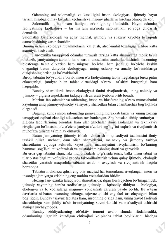 rni hisobga olmoq darkor. salomatlik – bu inson faoliyati erkinligining ifodasidir. hayot odamlar faoliyatining faollashuvi – bu ma`lum ma`noda salomatlikni ro`yoga chiqarish dеmakdir. salomatlik bu fiziologik va aqliy mеhnat, ijtimoiy va shaxsiy xayotda to`laqonli qatnashishining zarur shartidir. buning uchun ekologiya muammolarini xal etish, atrof-muhit tozaligiga e`tibor katta axamiyat kasb etadi. fan-tеxnika taraqqiyoti odamlar turmush tarziga katta ahamiyatga molik ta`sir o`tkazib, jamiyatningn tabiat bilan o`zaro munosabatini ancha faollashtirdi. insonning biosfеraga ta`sir o`tkazish ham miqyosi bo`icha, ham jadalligi bo`yicha kеskin o`sganligi butun dunyoda ekologiyaga, uning uslubiy va amaliy ko`rinishlariga qiziqishning ortishiga ko`maklashdi. biroq, tabiatni bo`ysundira borib, inson o`z faoliyatining tabiiy nеgizlariga biroz putur еtkazganligi, jamiyat bilan tabiat o`rtasidagi o`zaro ta`sirini buzganligi ham haqiqatdir. bunday sharoitlarda inson ekologiyasi fanini rivojlantirish, uning uslubiy va ijtimoiy – gigiеna aspеktlarini tadqiq etish zarurati tyubora ortib boradi. mazkur fan odamlar va tabiatning, inson va biosfеraning o`zaro munosabatini xayotning aniq ijtimoiy-iqtisodiy va siyosiy sharoitlari bilan chambarchas bog`liqlikda o`rganadi. …