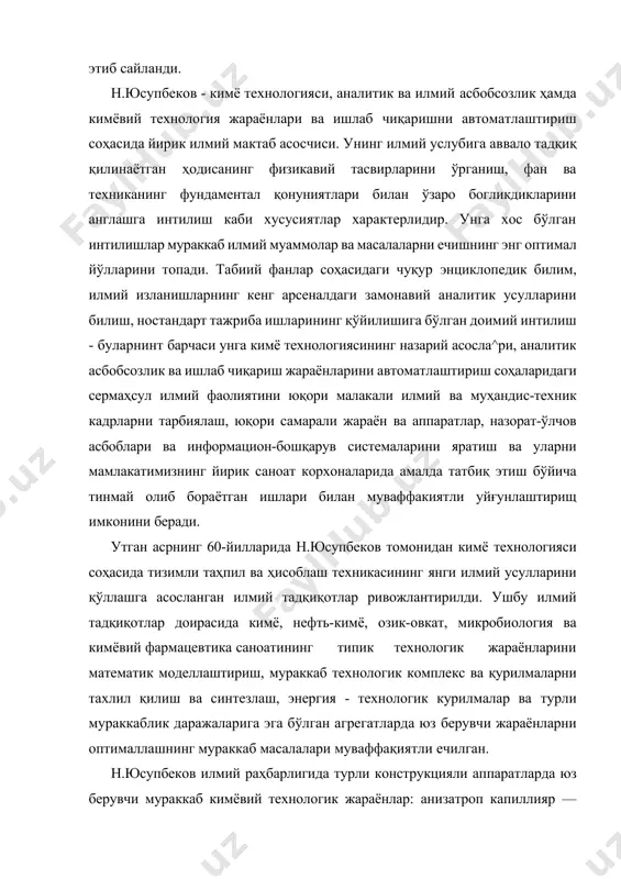 мураккаб илмий муаммолар ва масалаларни ечишнинг энг оптимал йўлларини топади. табиий фанлар соҳасидаги чуқур энциклопедик билим, илмий изланишларнинг кенг арсеналдаги замонавий аналитик усулларини билиш, ностандарт тажриба ишларининг қўйилишига бўлган доимий интилиш - буларнинт барчаси унга кимё технологиясининг назарий асосла^ри, аналитик асбобсозлик ва ишлаб чиқариш жараёнларини автоматлаштириш соҳаларидаги сермаҳсул илмий фаолиятини юқори малакали илмий ва муҳандис-техник кадрларни тарбиялаш, юқори самарали жараён ва аппаратлар, назорат-ўлчов асбоблари ва информацион-бошқарув системаларини яратиш ва уларни мамлакатимизнинг йирик саноат корхоналарида амалда татбиқ этиш бўйича тинмай олиб бораётган ишлари билан муваффакиятли уйғунлаштирищ имконини беради. утган асрнинг 60-йилларида н.юсупбеков томонидан кимё технологияси соҳасида тизимли таҳпил ва ҳисоблаш техникасининг янги илмий усулларини қўллашга асосланган илмий тадқиқотлар ривожлантирилди. ушбу илмий тадқиқотлар доирасида кимё, нефть-кимё, озик-овкат, микробиология ва кимёвий фармацевтика саноатининг типик технологик жараёнларини математик моделлаштириш, мураккаб технологик комплекс ва қурилмаларни тахлил қилиш ва синтезлаш, энергия - технологик курилмалар ва турли мураккаблик даражаларига эга бўлган агрегатларда юз берувчи жараёнларни оптималлашнинг мураккаб …