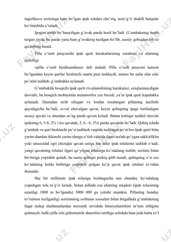 parda yana ham g’ovakroq tuzilgan bo’lib, asosiy qobiqdan bir oz qochibroq turadi. pilla o’rash jarayonida ipak qurti harakatlarining xarakteri va ularning izchilligi «pilla o’rash biodinamikasi» deb ataladi. pilla o’rash jarayoni tamom bo’lgandan keyin qurtlar beshinchi marta pust tashlaydi, ammo bu safar ular eski po’stini tashlab, g’umbakka aylanadi. g’umbaklik bosqichi ipak qurti rivojlanishining harakatsiz, oziqlanmaydigan davridir, bu bosqich mobaynida metamorfoz yuz beradi, ya’ni ipak qurti kapalakka aylanadi. dastadan terib olingan va losdan tozalangan pillaning tuzilishi quyidagicha bo’ladi, avval chuvalgan qavat, keyin qobiqning ipagi tortiladigan asosiy qavati va shundan so’ng parda qavati keladi. butun kobiqni tashkil etuvchi ipakning 6, 5-8, 2% i los qavatda, 5, 6 - 6, 3%i parda qavatida bo’ladi. qobiq ichida g’umbak va qurt beshinchi po’st tashlash vaqtida tashlagan po’st bor.ipak qurti bitta yarim shardan ikkinchi yarim sharga o’tish vaktida ilgari taxlab qo’ygan sakkizliklar yoki sinusoidal egri chiziqlar qavati ustiga har safar ipak tolalarini tashlab o’tadi, yangi qavatning tolalari …