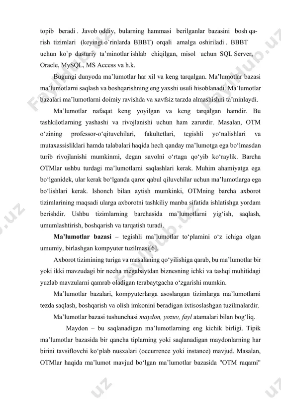 6]. axborot tizimining turiga va masalaning qo‘yilishiga qarab, bu ma’lumotlar bir yoki ikki mavzudagi bir necha megabaytdan biznesning ichki va tashqi muhitidagi yuzlab mavzularni qamrab oladigan terabaytgacha o‘zgarishi mumkin. ma’lumotlar bazalari, kompyuterlarga asoslangan tizimlarga ma’lumotlarni tezda saqlash, boshqarish va olish imkonini beradigan ixtisoslashgan tuzilmalardir. ma’lumotlar bazasi tushunchasi maydon, yozuv, fayl atamalari bilan bog‘liq. maydon – bu saqlanadigan ma’lumotlarning eng kichik birligi. tipik ma’lumotlar bazasida bir qancha tiplarning yoki saqlanadigan maydonlarning har birini tavsiflovchi ko‘plab nusxalari (occurrence yoki instance) mavjud. masalan, otmlar haqida ma’lumot mavjud bo‘lgan ma’lumotlar bazasida "otm raqami" nomi bilan saqlanadigan maydon turini o‘z ichiga olishi mumkin va ma’lumotlar bazasida tavsiflangan otmlarning har bir turi uchun (fakultetlar, yo‘nalishlar, guruhlar, talabalar va boshqalar) ushbu saqlanadigan maydonning alohida nusxasi mavjud bo‘ladi. yozuv – bu tegishli saqlanadigan maydonlar to‘plamidir. bunday holda, saqlangan yozuvning nusxasi saqlanadigan maydonlarning tegishli nusxalari guruhidan iborat. fayl - bu bir xil turdagi saqlangan yozuvlarning barcha mavjud nusxalari to‘plami. …