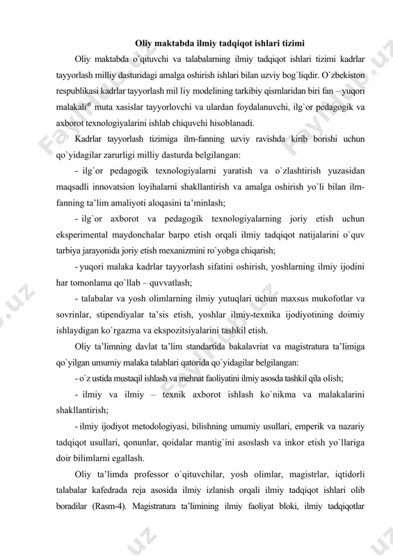 artida bakalavriat va magistratura ta’limiga qo`yilgan umumiy malaka talablari qatorida qo`yidagilar belgilangan: - o`z ustida mustaqil ishlash va mehnat faoliyatini ilmiy asosda tashkil qila olish; - ilmiy va ilmiy – texnik axborot ishlash ko`nikma va malakalarini shakllantirish; - ilmiy ijodiyot metodologiyasi, bilishning umumiy usullari, emperik va nazariy tadqiqot usullari, qonunlar, qoidalar mantig`ini asoslash va inkor etish yo`llariga doir bilimlarni egallash. oliy ta’limda professor o`qituvchilar, yosh olimlar, magistrlar, iqtidorli talabalar kafedrada reja asosida ilmiy izlanish orqali ilmiy tadqiqot ishlari olib boradilar (rasm-4). magistratura ta’limining ilmiy faoliyat bloki, ilmiy tadqiqotlar metodologiyasini o`zlashtirishni, ixtisoslashgan ilmiy va ta’lim metodologiyasini o`zlashtirishni, ixtisoslashgan ilmiy va ta’lim muassasalarida talabalar muayyan ilmiy tadqiqot va ilmiy – pedagogik ishlarni nazarda tutadi. o`zbekiston ijtimoiy ishlab chiqarish, madaniy-ma’rifiy sohalarda jahonning rivojlangan mamlakatlari darajasiga erishishi uchun mehnatni ilmiy asosda tashkil etish lozim. xalq xo`jaligining barcha tarmoqlari, madaniyat, ma’naviyat, ta’lim sohalarida mehnatni ilmiy tashkil etish hayotiy zaruratga aylandi. shuningdek, pedagogik xodimlar mehnatni ham …