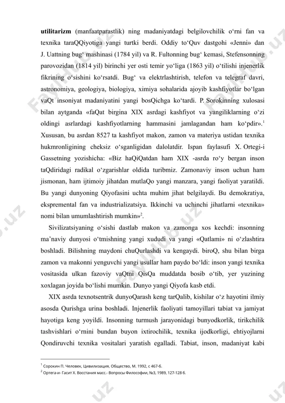 ni o‘zlashtira boshladi. bilishning maydoni chuqurlashdi va kengaydi. biroq, shu bilan birga zamon va makonni yenguvchi yangi usullar ham paydo bo‘ldi: inson yangi texnika vositasida ulkan fazoviy vaqtni qisqa muddatda bosib o‘tib, yer yuzining xoxlagan joyida bo‘lishi mumkin. dunyo yangi qiyofa kasb etdi. xix asrda texnotsentrik dunyoqarash keng tarqalib, kishilar o‘z hayotini ilmiy asosda qurishga urina boshladi. injenerlik faoliyati tamoyillari tabiat va jamiyat hayotiga keng yoyildi. insonning turmush jarayonidagi bunyodkorlik, tirikchilik tashvishlari o‘rnini bundan buyon ixtirochilik, texnika ijodkorligi, ehtiyojlarni qondiruvchi texnika vositalari yaratish egalladi. tabiat, inson, madaniyat kabi tushunchalar talqini sezilarli o‘zgardi. tabiat material va energiyaning bitmas-tuganmas manbai, universal omborxonaga aylanib qoldi. hatto, tabiat sirlarini o‘ta chuqur anglash ham unga yaqinlashish degani emas, balki, aksincha qandaydir uzoq begonalikni, faqat texnik yondoshuvni bildiradi. insonning o‘z tabiati sirlarini anglashga urinishi shunchalik qarama-qarshi natijalarga olib keladi. xix asr insonga «koinot sardori», «barcha narsalardan yuqori» yorlig‘ini berdi. inson ko‘proq «mexanik agregat», «fizik-kimiyoviy unsurlar majmui», …