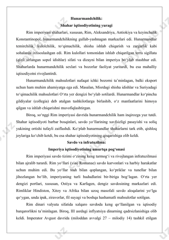 h keldi. barbar bosqinlari, iqlim o‘zgarishlari va haddan tashqari soliq bosimi tufayli ko‘plab yerlar ishsiz qoldi. dehqonlar qarzlari tufayli o‘z yerlarini yo‘qotib, kolonlarga aylandi, bu esa iqtisodiy faollikni yanada pasaytirdi. hunarmandchilik: shahar iqtisodiyotining yuragi rim imperiyasi shaharlari, xususan, rim, aleksandriya, antiokiya va keyinchalik konstantinopol, hunarmandchilikning gullab-yashnagan markazlari edi. hunarmandlar temirchilik, kulolchilik, to‘qimachilik, shisha ishlab chiqarish va zargarlik kabi sohalarda ixtisoslashgan edi. rim kulollari tomonidan ishlab chiqarilgan terra sigillata (qizil sirlangan sopol idishlar) sifati va dizayni bilan imperiya bo‘ylab mashhur edi. shaharlarda hunarmandchilik sexlari va bozorlar faoliyat yuritardi, bu esa mahalliy iqtisodiyotni rivojlantirdi. hunarmandchilik mahsulotlari nafaqat ichki bozorni ta’minlagan, balki eksport uchun ham muhim ahamiyatga ega edi. masalan, misrdagi shisha idishlar va suriyadagi to‘qimachilik mahsulotlari o‘rta yer dengizi bo‘ylab sotilardi. hunarmandlar ko‘pincha gildiyalar (collegia) deb atalgan tashkilotlarga birlashib, o‘z manfaatlarini himoya qilgan va ishlab chiqarishni muvofiqlashtirgan. biroq, so‘nggi rim imperiyasi davrida hunarmandchilik ham inqirozga yuz tutdi. shahar iqtisodiyoti barbar bosqinlari, savdo …