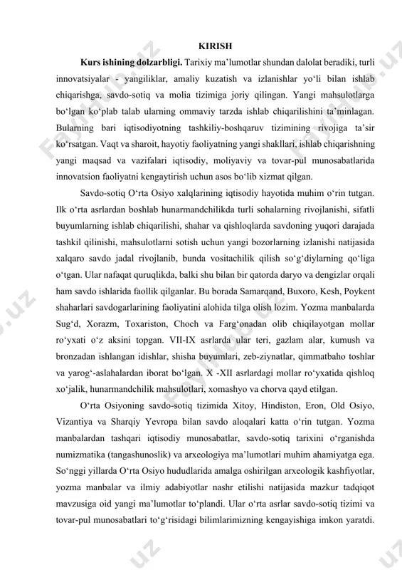 ususiyatlari va rivojlanish qonuniyatlarini ochib berish, savdo-sotiqdagi tashkiliy-boshqaruv tizimining rivoji, moliyaviy va tovar-pul munosabatlarida innovatsion faoliyatning kengayib borishi (moliyaviy operasiyalarida hisob-kitoblar va veksellar, ya’ni kredit-veksel tizimining joriy etilishi), o‘rta asrlarda savdo-sotiqning yarmarka va ko‘tara kim oshdi savdosi kabi yangi shakllarining vujudga kelishi, moliyaviy operatsiyalar va hisob-kitoblarda turli xil (mahalliy va xorijiy shaharlar va davlatlarda zarb etilgan) tangalardan foydalanish xususiyatlari, qulay ichki va tashqi bozorlarni aniqlash, savdo-sotiq tizimiga yangiliklarni tatbiq etilishi, mahsulotni sotish va xaridorga yetkazib berish kabi masalalarni tahlil qilish muxdm ahamiyatga ega. kurs ishining maqsad va vazifalari. o‘rta asrlarda o‘rta osiyoda savdo munosabatlarini shakillanishiga oid manbalarni o‘rganish kurs ishining maqsadi deb oldik, vazifalari esa quyidagicha · o‘rta asrlarda o‘rta osiyoda savdo munosabatiga oid ma’lumotlarni o‘rganilishi; · o‘rta asrlar savdo-sotiq tizimi va tovar-pul munosabatlariga oid tadqiqotlarni o‘rganish va tahlil qilish; · ilk o‘rta asrlar savdo tizimi va tashqi savdo - sotiqni o‘rgangan olimlarning asarlari manbashunoslikda; · rivojlangan o‘rta asrlarda karvon …