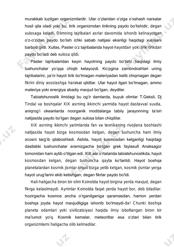 kab tuzilgan organizmlardir. ular o‘zlaridan o‘ziga o‘xshash narsalar hosil qila oladi yoki bu, tirik organizmdan tirikning paydo bo‘lishidir, degan xulosaga keladi. olimning tajribalari asrlar davomida ishonib kelinayotgan o‘z-o‘zidan paydo bo‘lish ichki sabab natijasi ekanligi haqidagi xulosani barbod qildi. xullas, paster o‘z tajribalarida hayot-hayotdan yoki tirik-tirikdan paydo bo‘ladi deb xulosa qildi. paster tajribalaridan keyin hayotning paydo bo‘lishi haqidagi ilmiy tushunchalar yo‘qqa chiqib ketayozdi. ko‘pgina zamondoshlari uning tajribalarini, ya’ni hayot tirik bo‘lmagan materiyadan kelib chiqmagan degan fikrini diniy asoslashga harakat qildilar. ular hayot ilgari bo‘lmagan, ammo materiya yoki energiya abadiy mavjud bo‘lgan, deydilar. tabiatshunoslik ilmidagi bu og‘ir damlarda, buyuk olimlar t.geksli, dj tindal va boshqalar xix asrning ikkinchi yarmida hayot dastavval suvda, aniqrog‘i okeanlarda noorganik moddalarga tabiiy jarayonning ta’siri natijasida paydo bo‘lgan degan xulosa bilan chiqdilar. xix asrning ikkinchi yarimlarida fan va texnikaning rivojlana boshlashi natijasida hayot bizga kosmosdan kelgan, degan tushuncha ham ilmiy asosni targ‘ib qilaboshladi. aslida, hayot kosmosdan kelganligi haqidagi …