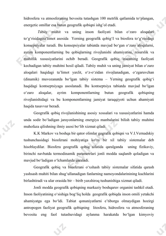 yuzasining litosfera, hidrosfera va atmosferaning bevosita tutashgan 100 metrlik qatlamida to‘plangan, energetic omillar esa butun geografik qobiqni ishg’ol etadi. tabiiy muhit va uning inson faoliyati bilan o‘zaro aloqalari to‘g‘risidagita’limot asosida yerning geografik qobig‘i va biosfera to‘g‘risidagi konsepsiyalar turadi. bu konsepsiyalar tabiatda mavjud bo‘gan o‘zaro aloqalarni, ayrim komponentlarning bu qobiqlarning rivojlanishi ahamiyatini, resurslik va muhitlik xususiyatlarini ochib beradi. geografik qobiq insonning faoliyati kechadigan tabiiy muhitni hosil qiladi. tabiiy muhit va uning jamiyat bilan o‘zaro aloqalari haqidagi ta’limot yaxlit, o‘z-o‘zidan rivojlanadigan, o‘zgaruvchan (dinamik) muvozanatda bo‘lgan tabiiy sistema – yerning geografik qobig‘i haqidagi kontseptsiyaga asoslanadi. bu kontseptsiya tabiatda mavjud bo‘lgan o‘zaro aloqalar, ayrim komponentlarning butun geografik qobiqning rivojlanishidagi va bu komponentlarning jamiyat taraqqiyoti uchun ahamiyati haqida tasavvur beradi. geografik qobiq rivojlanishining asosiy xossalari va xususiyatlarini hamda unda sodir bo‘ladigan jarayonlarning energiya manbalarini bilish tabiiy muhitni muho​faza qilishning ilmiy asosi bo‘lib xizmat qiladi. k.k markov va boshqa bir qator olimlar gografik qobiqni va v.i.vernadskiy …