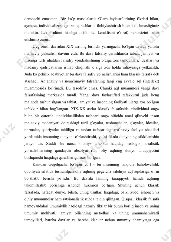 oshqarishi haqidagi qarashlariga asos bо`lgan. kantdan gegelgacha bо`lgan yо`l - bu insonning tanqidiy baholovchilik qobiliyati sifatida tushunilgan oliy aqlning gegelcha «ilohiy» aql aqidasiga о`rin bо`shatib berishi yо`lidir. bu davrda fanning taraqqiyoti hamda aqlning takomillashib borishiga ishonch hukmron bо`lgan. shuning uchun klassik falsafada, nafaqat dunyo, bilish, uning usullari haqidagi, balki xudo, ishonch va diniy muammolar ham ratsionalistik ruhda talqin qilingan. qisqasi, klassik falsafa namoyandalari umumiylik haqidagi nazariy fikrlar bir butun borliq inson va uning umumiy mohiyati, jamiyat bilishning metodlari va uning umumahamiyatli tamoyillari, barcha davrlar va barcha kishilar uchun umumiy ahamiyatga ega bо`lgan ahloq normalari va hakozolar haqida munozara yuritishgan. alohidalik, konkretlik haqidagi, masalan, alohida, konkret kishilar, ularning erkinligi, huquqlari, fikrlari, iztiroblari haqidagi masalalar, umuman inson, uning mohiyati haqidagi masalaga bо`ysindirilgan edi. xullas, xix asrning о`rtalarigacha ratsionalizm ruhi hukmron bо`lgan klassik yо`nalishlar barcha falsafiy yо`nalishlarning belgilovchisi edi. xix asrning 40-50 yillaridan boshlab noklassik falsafiy yо`nalishlar yuzaga kela boshladi. bu eng avvalo …