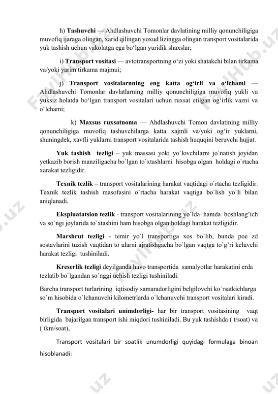g) aralash tashish ruxsatnomasi — tashuvchiga yuklarni aralash tashish tizimidan foydalangan holda tashishni amalga oshirishiga ruxsat beruvchi hujjat; h) tashuvchi — ahdlashuvchi tomonlar davlatining milliy qonunchiligiga muvofiq ijaraga olingan, xarid qilingan yoxud lizingga olingan transport vositalarida yuk tashish uchun vakolatga ega bo‘lgan yuridik shaxslar; i) transport vositasi — avtotransportning o‘zi yoki shatakchi bilan tirkama va/yoki yarim tirkama majmui; j) transport vositalarnning eng katta og‘irli va o‘lchami — ahdlashuvchi tomonlar davlatlarning milliy qonunchiligiga muvofiq yukli va yuksiz holatda bo‘lgan transport vositalari uchun ruxsat etilgan og‘irlik vazni va o‘lchami; k) maxsus ruxsatnoma — ahdlashuvchi tomon davlatining milliy qonunchiligiga muvofiq tashuvchilarga katta xajmli va/yoki og‘ir yuklarni, shuningdek, xavfli yuklarni transport vositalarida tashish huquqini beruvchi hujjat. yuk tashish tezligi – yuk massasi yoki yo`lovchilarni jo`natish joyidan yetkazib borish manziligacha bo`lgan to`xtashlarni hisobga olgan holdagi o`rtacha xarakat tezligidir. texnik tezlik – transport vositalarining harakat vaqtidagi o`rtacha tezligidir. texnik tezlik tashish masofasini o`rtacha harakat vaqtiga bo`lish …