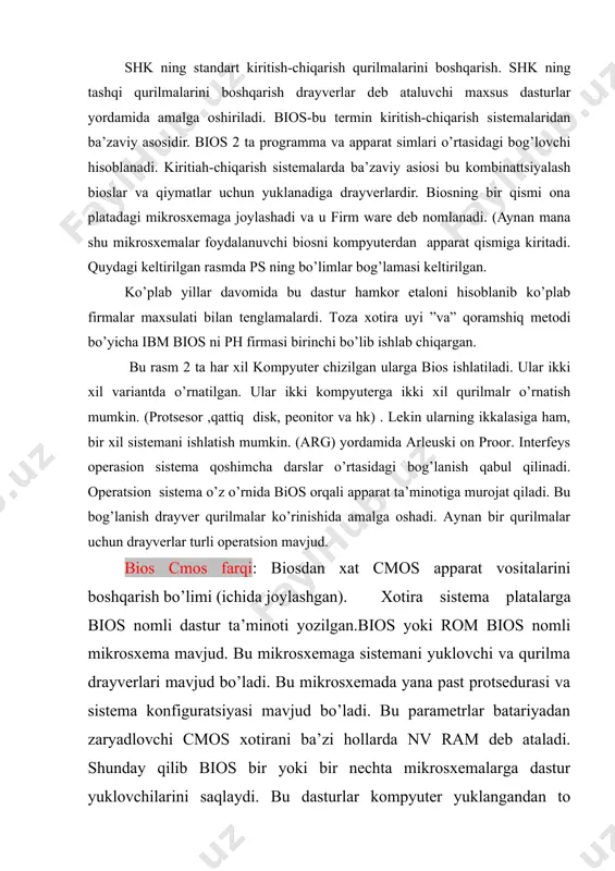 or va hk) . lekin ularning ikkalasiga ham, bir xil sistemani ishlatish mumkin. (arg) yordamida arleuski on proor. interfeys operasion sistema qoshimcha darslar o’rtasidagi bog’lanish qabul qilinadi. operatsion sistema o’z o’rnida bios orqali apparat ta’minotiga murojat qiladi. bu bog’lanish drayver qurilmalar ko’rinishida amalga oshadi. aynan bir qurilmalar uchun drayverlar turli operatsion mavjud. bios cmos farqi: biosdan xat cmos apparat vositalarini boshqarish bo’limi (ichida joylashgan). xotira sistema platalarga bios nomli dastur ta’minoti yozilgan.bios yoki rom bios nomli mikrosxema mavjud. bu mikrosxemaga sistemani yuklovchi va qurilma drayverlari mavjud bo’ladi. bu mikrosxemada yana past protsedurasi va sistema konfiguratsiyasi mavjud bo’ladi. bu parametrlar batariyadan zaryadlovchi cmos xotirani ba’zi hollarda nv ram deb ataladi. shunday qilib bios bir yoki bir nechta mikrosxemalarga dastur yuklovchilarini saqlaydi. bu dasturlar kompyuter yuklangandan to uchguncha bagariladi. bular ko’p hollarda bios ps hamkorlik kompyuterlarga ham asosiy funktsiyani bajaradi. bios, qat’iy aytganda, ot ning emas, balki shk ning kompanenti hisoblanadi, negaki …