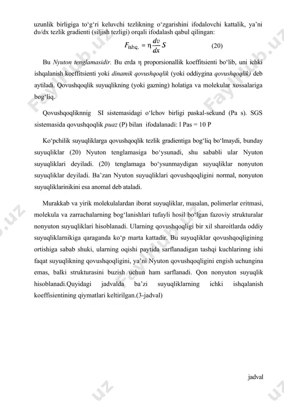 ishqalanish koeffitsienti yoki dinamik qovushqoqlik (yoki oddiygina qovushqoqlik) deb aytiladi. qovushqoqlik suyuqlikning (yoki gazning) holatiga va molekular xossalariga bog‘liq. qovushqoqliknnig si sistemasidagi o‘lchov birligi paskal-sekund (pa s). sgs sistemasida qovushqoqlik puaz (p) bilan ifodalanadi: l pas = 10 p ko‘pchilik suyuqliklarga qovushqoqlik tezlik gradientiga bog‘liq bo‘lmaydi, bunday suyuqliklar (20) nyuton tenglamasiga bo‘ysunadi, shu sababli ular nyuton suyuqliklari deyiladi. (20) tenglamaga bo‘ysunmaydigan suyuqliklar nonyuton suyuqliklar deyiladi. ba’zan nyuton suyuqliklari qovushqoqligini normal, nonyuton suyuqliklarinikini esa anomal deb ataladi. murakkab va yirik molekulalardan iborat suyuqliklar, masalan, polimerlar eritmasi, molekula va zarrachalarning bog‘lanishlari tufayli hosil bo‘lgan fazoviy strukturalar nonyuton suyuqliklari hisoblanadi. ularning qovushqoqligi bir xil sharoitlarda oddiy suyuqliklarnikiga qaraganda ko‘p marta kattadir. bu suyuqliklar qovushqoqligining ortishiga sabab shuki, ularning oqishi paytida sarflanadigan tashqi kuchlarinng ishi faqat suyuqlikning qovushqoqligini, ya’ni nyuton qovushqoqligini engish uchungina emas, balki strukturasini buzish uchun ham sarflanadi. qon nonyuton suyuqlik hisoblanadi.quyidagi jadvalda ba’zi suyuqliklarning ichki ishqalanish koeffisientining qiymatlari keltirilgan.(3-jadval) jadval suyuqlik …