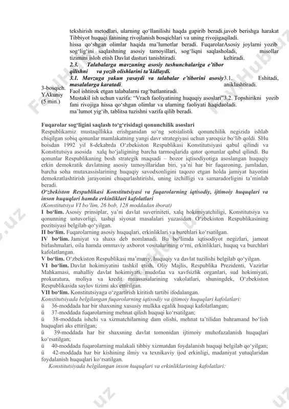 iyatining huquqiy asoslari” fani, maqsad va vazifalari. -fuqarolar sog‘lig‘ini saqlashning konstitutsion asoslari. -fuqarolar sog‘lig‘ini saqlash borasidagi qonunchilikning asosiy vazifalari. -fuqarolar sog‘lig‘ini saqlashning asosiy tamoyillari. sog‘liqni saqlash tizimlari. -oila sog‘lig‘ini saqlash. -bemor huquqlari. -fuqarolarni tibbiy muolajaga ma’lumotga ega holda roziligi masalalari. -fuqarolarga ko‘rsatiladigan tibbiy-ijtimoiy yordam turlari. -birlamchi, shoshilinch, tez, ixtisoslashgan tibbiy yordam. -tibbiy xodimlarning huquqiy holati. tibbiy va farmatsevtika faoliyati bilan shug‘ullanish. -xususiy tibbiy amaliyot. -tibbiy ekspertiza turlari. shifokor qasamyodi. shifokor siri. zararni qoplash. -sog‘liqni saqlash sohasidagi boshqa me’yoriy hujjatlar. -sog‘liqni saqlash tizimini isloh etish davlat dasturi. 1.1. tinglaydi, yozib oladi. 2-bosqich. asosiy (70 min.) 2.1. talabalar e’tiborini jalb etish va bilim darajalarini aniklash uchun tezkor savol-javob o‘tkazadi. - tibbiyot sohasida qabul qilingan qonunlarni bilasizmi? - bemor huquqlari bilasizmi? - birlamchi, shoshilinch, tez, ixtisoslashgan tibbiy yordam bilasizmi ? - tibbiy ekspertiza turlarini ayting. 2.2. o‘qituvchi vizual materiallardan foydalangan holda ma’ruzani bayon etishda davom etadi. “vrach faoliyatining huquqiy asoslari” fani, maqsad va …
