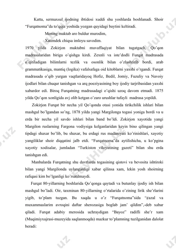 shu erda tanishgan edi. manbalarda furqatning shu davrlarda togasining qistovi va bevosita ishtiroki bilan yangi margilonda uylanganligi xabar qilinsa xam, lekin yosh shoirning rafiqasi kim bo’lganligi ko’rsatilmaydi. furqat 80-yillarning boshlarida qo’qonga qaytadi va butunlay ijodiy ish bilan mashgul bo’ladi. oir, taxminan 80-yillarning o’rtalarida o’zining lirik she’rlarini yigib, to’plam tuzgan. bu xaqda u o’z “furqatnoma”sida “¢azal va muxammaslarim avroqini daftar sherozasiga boglab jam’ qildim”,-deb xabar qiladi. furqat adabiy merosida uchraydigan “bayoz” radifli she’r xam (muqimiyxujrasi-muzeyida saqlanmoqda) mazkur to’plamning tuzilganidan dalolat beradi: topdi oroyish gazallaridanki, xar bir misrai, qomati barjastai bir sho’xi siyminbar bayoz. har qachonkim, ochdi tab’im bogidin bir toza gul, bogladim guldasta, furqat, ayladim daftar bayoz. furqat xayotida qo’qonda tashkil topgan muqimiy boshshchiligidagi adabiy gurux katta rol’ o’ynaydi. shoirning 80-yillarning boshlaridan 1889 yillargacha bo’lgan qo’qondagi xayoti shoir dunyoqarashini shakllantirdi, ijodini kamol toptirdi. furqatning muqimiy, zavqiy, nisbat, muxayir kabi ilgor fikrli shoirlar bilan shaxsiy aloqada bo’lishi va ular bilan ijodiy xamkorlik …