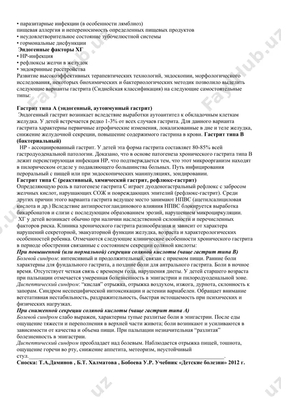 сстройства развитие высокоэффективных терапевтических технологий, эндоскопии, морфологического исследования, некоторых биохимических и бактериологических методик позволило выделить следующие варианты гастрита (сиднейская классификация) на следующие самостоятельные типы: гастрит типа а (эндогенный, аутоимунный гастрит) эндогенный гастрит возникает вследствие выработки аутоантител к обкладочным клеткам желудка. у детей встречается редко 1-3% от всех случаев гастрита. для данного варианта гастрита характерны первичные атрофические изменения, локализованные в дне и теле желудка, снижение желудочной секреции, повышение содержимого гастрина в крови. гастрит типа в (бактериальный) hp - ассоциированный гастрит. у детей эта форма гастрита составляет 80-85% всей гастродуоденальной патологии. доказано, что в основе патогенеза хронического гастрита типа в лежит персистирующая инфекция hp, что подтверждается тем, что этот микроорганизм находят в пилорическом отделе у подавляющего большинства больных. путь инфицирования пероральный с пищей или при эндоскопических манипуляциях, зондировании. гастрит типа с (реактивный, химический гастрит, рефлюкс-гастрит) определяющую роль в патогенезе гастрита с играет дуоденогастральный рефлюкс с забросом желчных кислот, нарушающих сож и повреждающих …