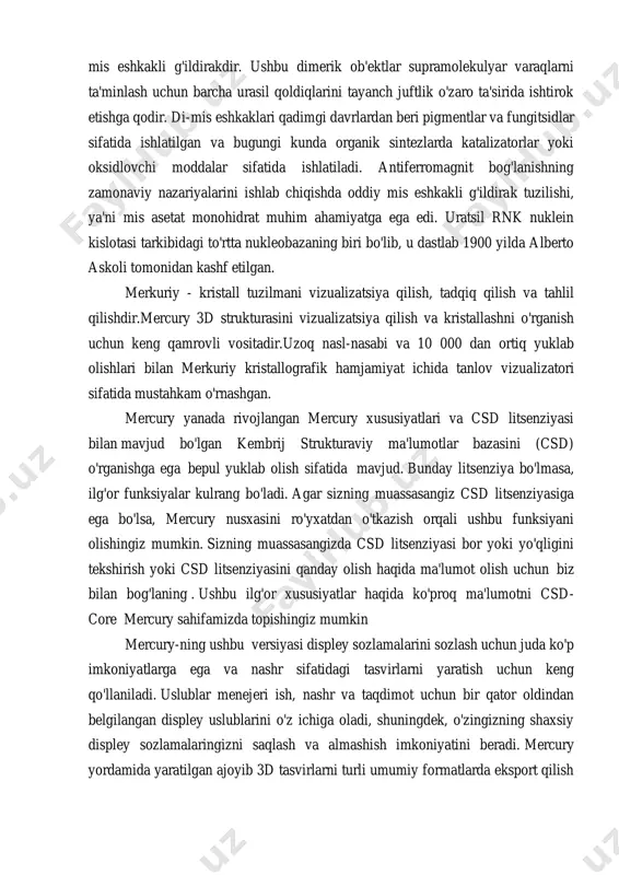 giz csd litsenziyasiga ega bo'lsa, mercury nusxasini ro'yxatdan o'tkazish orqali ushbu funksiyani olishingiz mumkin. sizning muassasangizda csd litsenziyasi bor yoki yo'qligini tekshirish yoki csd litsenziyasini qanday olish haqida ma'lumot olish uchun biz bilan bog'laning . ushbu ilg'or xususiyatlar haqida ko'proq ma'lumotni csd- core mercury sahifamizda topishingiz mumkin mercury-ning ushbu versiyasi displey sozlamalarini sozlash uchun juda ko'p imkoniyatlarga ega va nashr sifatidagi tasvirlarni yaratish uchun keng qo'llaniladi. uslublar menejeri ish, nashr va taqdimot uchun bir qator oldindan belgilangan displey uslublarini o'z ichiga oladi, shuningdek, o'zingizning shaxsiy displey sozlamalaringizni saqlash va almashish imkoniyatini beradi. mercury yordamida yaratilgan ajoyib 3d tasvirlarni turli umumiy formatlarda eksport qilish https://www.ccdc.cam.ac.uk/theccdcprofile/contactus/enquiry/generic https://www.ccdc.cam.ac.uk/theccdcprofile/contactus/enquiry/generic https://www.ccdc.cam.ac.uk/solutions/csd-system/components/mercury/ mumkin. bundan tashqari, pov-ray yordamida yuqori sifatli nurli kuzatuvli tasvirlarni berish mumkin. merkuriy tizimli ma'lumotlarni turli formatlardan yuklay oladi va kristall tuzilmalarni tekshirish va tahlil qilishda yordam beradigan keng imkoniyatlarni taqdim etadi. istalgan yo'nalishda har qanday miqdordagi birlik kataklarining qadoqlash diagrammalarini yarating, eng kichik …
