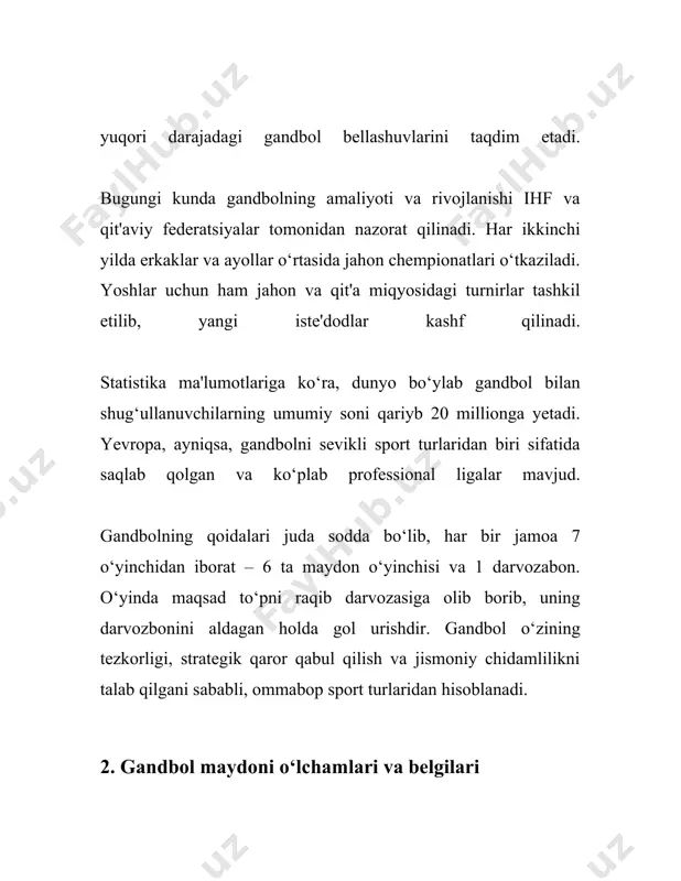 u hududda faqat darvozabon harakatlanishi mumkin. 9. o'yin vaqtini va hakamni nazorat qilish uchun elektron tablo va vaqt belgilovchi qurilmalardan foydalaniladi. shu tarzda, gandbol o'yinlarida to'plar va jihozlar o'yinning muvaffaqiyati uchun juda muhim rol o'ynaydi va barcha narsalar ihf standartlariga muvofiq bo'lishi kerak. o'yin uskunalari va maydon o‘lchamlari o'yinchi xavfsizligi va o'yinning halol o'tishi uchun qoidalar asosida to'g'ri tanlanishi va joylashtirilishi zarur. 4. gandbol o‘yin qoidalari gandbol, xona ichidagi qo‘l to‘pi, jahon bo‘ylab keng tarqalgan sport turlaridan biridir. bu o‘yin asosiy qilib 7 nafar o‘yinchi (6 nafar maydon o‘yinchisi va 1 nafar darvozabon) ishtirokida o‘tkaziladi. qoidalarga ko‘ra, har bir jamoa o‘yinda gol urishga harakat qiladi va bunda raqib darvozasiga imkon qadar ko‘proq to‘p kiritish kerak. **o‘yin maydoni** gandbol maydoni to‘g‘ri to‘rtburchak shaklida bo‘lib, uning uzunligi 40 metr va kengligi 20 metr bo‘ladi. har bir maydonning ikki tomoni darvozabon zonasi bilan chegaralanadi. darvozabon zonasi esa 6 metr masofada o‘rnatilgan chiziq bilan …
