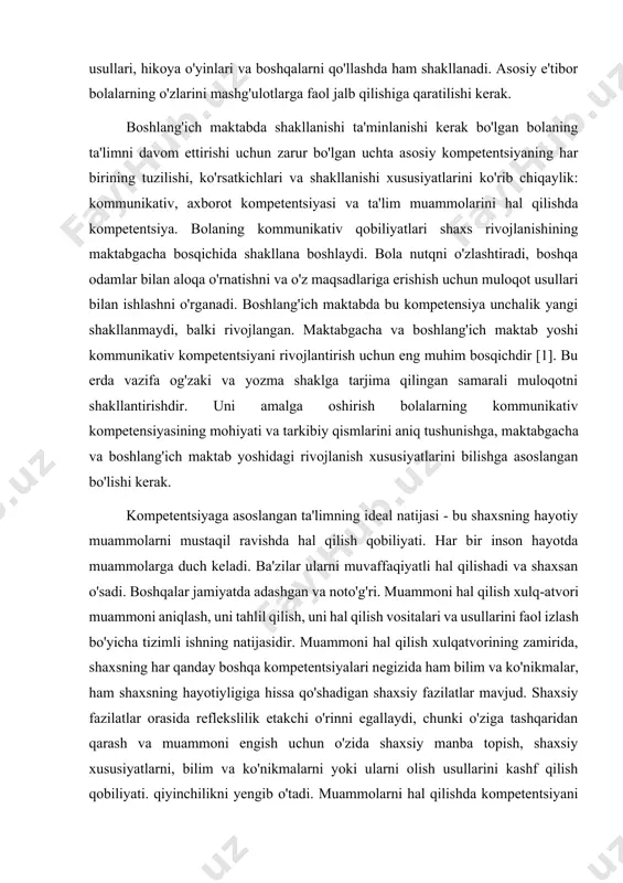 yati asosida qurilishi kerak degani emas. kompetensiyalar darsda tadqiqot usullari, amaliy vaziyatlar usullari, modellashtirish usullari, munozara usullari, hikoya o'yinlari va boshqalarni qo'llashda ham shakllanadi. asosiy e'tibor bolalarning o'zlarini mashg'ulotlarga faol jalb qilishiga qaratilishi kerak. boshlang'ich maktabda shakllanishi ta'minlanishi kerak bo'lgan bolaning ta'limni davom ettirishi uchun zarur bo'lgan uchta asosiy kompetentsiyaning har birining tuzilishi, ko'rsatkichlari va shakllanishi xususiyatlarini ko'rib chiqaylik: kommunikativ, axborot kompetentsiyasi va ta'lim muammolarini hal qilishda kompetentsiya. bolaning kommunikativ qobiliyatlari shaxs rivojlanishining maktabgacha bosqichida shakllana boshlaydi. bola nutqni o'zlashtiradi, boshqa odamlar bilan aloqa o'rnatishni va o'z maqsadlariga erishish uchun muloqot usullari bilan ishlashni o'rganadi. boshlang'ich maktabda bu kompetensiya unchalik yangi shakllanmaydi, balki rivojlangan. maktabgacha va boshlang'ich maktab yoshi kommunikativ kompetentsiyani rivojlantirish uchun eng muhim bosqichdir [1]. bu erda vazifa og'zaki va yozma shaklga tarjima qilingan samarali muloqotni shakllantirishdir. uni amalga oshirish bolalarning kommunikativ kompetensiyasining mohiyati va tarkibiy qismlarini aniq tushunishga, maktabgacha va boshlang'ich maktab yoshidagi rivojlanish xususiyatlarini bilishga asoslangan …