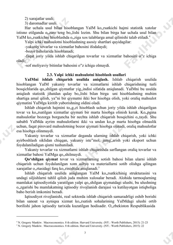 ra: yalpi ichki mahsulot - mamlakat hududida ma‟lum muddat davomida ishlab chiqarilgan pirovard tovarlar va xizmatlar bozor baholarining umumiy yig„indisidan iborat.2 yaim ning «ichki» deb atalishiga sabab uning mamlakat rezidentlari tomonidan yaratilishidir. rezident deganda faqatgina mamlakatning yuridik va jismoniy shaxslari tushunilmaydi. chunki mamlakat yuridik shaxsi boshqa mamlakat hududida bir yildan ortiq faoliyat yuritsa o„sha mamlakat rezidenti deb qaraladi. «milliy tegishliligi va fuqaroliligidan qat‟iy nazar, mazkur mamlakatning iqtisodiy hududida iqtisodiy manfaat markaziga ega bo„lgan (ishlab chiqarish faoliyati bilan shug„ullanadigan, yoki mamlakat hududida bir yildan ortiq yashayotgan) barcha iqtisodiy birliklar(korxonalar, uy xo„jaliklari) rezident hisoblanishadi» 3. elchixonalar va harbiy bazalar o„zlari tegishli bo„lgan mamlakatlarning iqtisodiy makoni bo„lib qolaveradilar. aynan shu jihat yaimni hisoblashda iqtisodiy va jug„rofiy hudud o„rtasidagi farq deb qaraladi. yaim uch xil usul bilan hioblanadi: 1) ishlab chiqarish usuli; 2 n. gregory mankiw. macroeconomics. 8 th edition. harvard university. (ny.: worth publishers, 2015): 21 3агапова т.а., серегина с.ф. макроэкономика:учебник.-10-е изд.перераб. и …