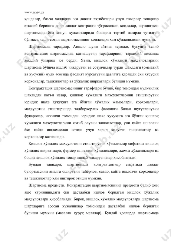 асосида фаолият кўрсатувчи давлатга қарашли ёки хусусий корхоналар, ташкилотлар ва хўжалик ширкатлари бўлиши мумкин. контрактация шартномасининг тарафлари бўлиб, бир томондан мулкчилик шаклидан қатъи назар, қишлоқ хўжалиги маҳсулотларини етиштирувчи юридик шахс ҳуқуқига эга бўлган хўжалик жамоалари, корхоналари, маҳсулотни етиштиришда тадбиркорлик фаолияти билан шуғулланувчи фуқаролар, иккинчи томондан, юридик шахс ҳуқуқига эга бўлган қишлоқ хўжалиги маҳсулотларини сотиб олувчи ташкилотлар, уни қайта ишловчи ёки қайта ишламасдан сотиш учун харид қилувчи ташкилотлар ва корхоналар қатнашади. қишлоқ хўжалик маҳсулотини етиштирувчи хўжаликлар сифатида қишлоқ хўжалик ширкатлари, фермер ва деҳқон хўжаликлари, жамоа хўжаликлари ва бошқа қишлоқ хўжалик товар ишлаб чиқарувчилар ҳисобланади. бундан ташқари, шартномада контрактантлар сифатида давлат буюртмасини амалга оширувчи тайёрлов, савдо, қайта ишловчи корхоналар ва ташкилотлар ҳам иштирок этиши мумкин. шартнома предмети. контрактация шартномасининг предмети бўлиб хом ашё кўринишидаги ёки дастлабки ишлов берилган қишлоқ хўжалик маҳсулотлари ҳисобланади. бироқ, қишлоқ хўжалик маҳсулотлари шартнома шартларига асосан хўжаликлар томонидан дастлабки ишлов берилган бўлиши мумкин (масалан қуруқ мевалар). бундай ҳолларда шартномада …