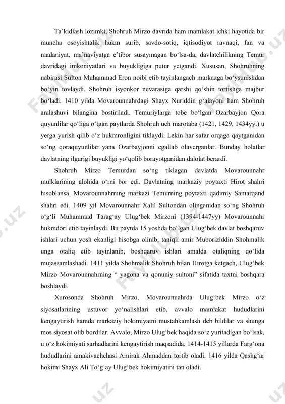 ri etib tayinlaydi. bu paytda 15 yoshda bo‘lgan ulug‘bek davlat boshqaruv ishlari uchun yosh ekanligi hisobga olinib, taniqli amir muboriziddin shohmalik unga otaliq etib tayinlanib, boshqaruv ishlari amalda otaliqning qo‘lida mujassamlashadi. 1411 yilda shohmalik shohruh bilan hirotga ketgach, ulug‘bek mirzo movarounnahrning “ yagona va qonuniy sultoni” sifatida taxtni boshqara boshlaydi. xurosonda shohruh mirzo, movarounnahrda ulug‘bek mirzo o‘z siyosatlarining ustuvor yo‘nalishlari etib, avvalo mamlakat hududlarini kengaytirish hamda markaziy hokimiyatni mustahkamlash deb bildilar va shunga mos siyosat olib bordilar. avvalo, mirzo ulug‘bek haqida so‘z yuritadigan bo‘lsak, u o‘z hokimiyati sarhadlarini kengaytirish maqsadida, 1414-1415 yillarda farg‘ona hududlarini amakivachchasi amirak ahmaddan tortib oladi. 1416 yilda qashg‘ar hokimi shayx ali to‘g‘ay ulug‘bek hokimiyatini tan oladi. shimoldagi chegaralar daxlsizligini ta’minlash maqsadida ulug‘bek 1424 yil kech ko‘zida mug‘ulistonga qo‘shin tortadi va 1425 yil erta bahorda chu daryosidan o‘tib issiqko‘l yaqinida mug‘ullarni tor-mor keltiradi. 1427 yilning boshida ulug‘bek dashti qipchoqqa harbiy yurish qiladi va mag‘lubiyatga uchraydi. shundan so‘ng …