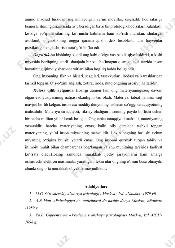 sixik holatlarni kiritish mumkin: uyqu paytida yuz beradigan psixik hodisalar (tush ko’rish) sezilmaydigan lekin haqiqatda ham ta’sir ko’rsatadigan kuzatuvchilarga javob reaktsiyalari: oldinlari ong harakat bo’lib, lekin takrorlanaverib avtomatlashib ketgan va shunga ko’ra endilikda anglanmaydigan bo’lib qolgan harakatlar faoliyatiga undovchi ammo maqsad hissidan anglanmaydigan ayrim moyillar, ongsizlik hodisalariga bemor kishining psixikasida ro’y beradigan ba’zi bir protologik hodisalarni-alahlash, ko’ziga yo’q narsalarning ko’rinishi kabilarni ham ko’rish mumkin. shularga, asoslanib ongsizlikning ongga qarama-qarshi deb hisoblash, uni hayvonlar psixikasiga tenglashtirish noto’g’ri bo’lar edi. ongsizlik-bu kishining xuddi ong kabi o’ziga xos psixik qiyofasidirki, u kishi miyasida borliqning etarli darajada bir xil bo’lmagan qismiga aksi tarzida inson hayotining ijtimoiy shart-sharoitlari bilan bog’liq holda bo’lgandir. ong insonning fikr va hislari, sezgilari, tasavvurlari, irodasi va karashlaridan tashkil topgan. oʻz-oʻzini anglash, xotira, iroda, nutq ongning asosiy jihatlaridir. xulosa qilib aytganda hozirgi zamon fani ong materiyaninguzoq davom etgan evolyusiyasining natijasi ekanligini tan oladi. materiya, tabiat hamma vaqt mavjud boʻlib kelgan, inson …