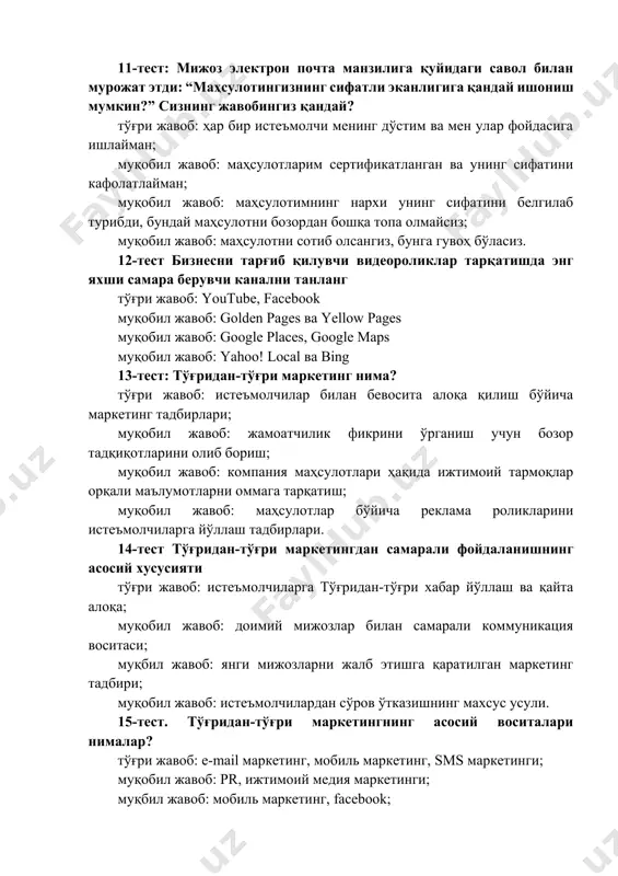 тўғри жавоб: youtube, facebook муқобил жавоб: golden pages ва yellow pages муқобил жавоб: google places, google maps муқобил жавоб: yahoo! local ва bing 13-тест: тўғридан-тўғри маркетинг нима? тўғри жавоб: истеъмолчилар билан бевосита алоқа қилиш бўйича маркетинг тадбирлари; муқобил жавоб: жамоатчилик фикрини ўрганиш учун бозор тадқиқотларини олиб бориш; муқобил жавоб: компания маҳсулотлари ҳақида ижтимоий тармоқлар орқали маълумотларни оммага тарқатиш; муқобил жавоб: маҳсулотлар бўйича реклама роликларини истеъмолчиларга йўллаш тадбирлари. 14-тест тўғридан-тўғри маркетингдан самарали фойдаланишнинг асосий хусусияти тўғри жавоб: истеъмолчиларга тўғридан-тўғри хабар йўллаш ва қайта алоқа; муқобил жавоб: доимий мижозлар билан самарали коммуникация воситаси; муқбил жавоб: янги мижозларни жалб этишга қаратилган маркетинг тадбири; муқобил жавоб: истеъмолчилардан сўров ўтказишнинг махсус усули. 15-тест. тўғридан-тўғри маркетингнинг асосий воситалари нималар? тўғри жавоб: e-mail маркетинг, мобиль маркетинг, sms маркетинги; муқобил жавоб: pr, ижтимоий медия маркетинги; муқбил жавоб: мобиль маркетинг, facebook; муқобил жавоб: газета, журнал, плокат рекламалари. 16-тест маркетинг тадбирларини ўтказишнинг асосий мақсади нима? тўғри жавоб: янги мижозларни жалб …