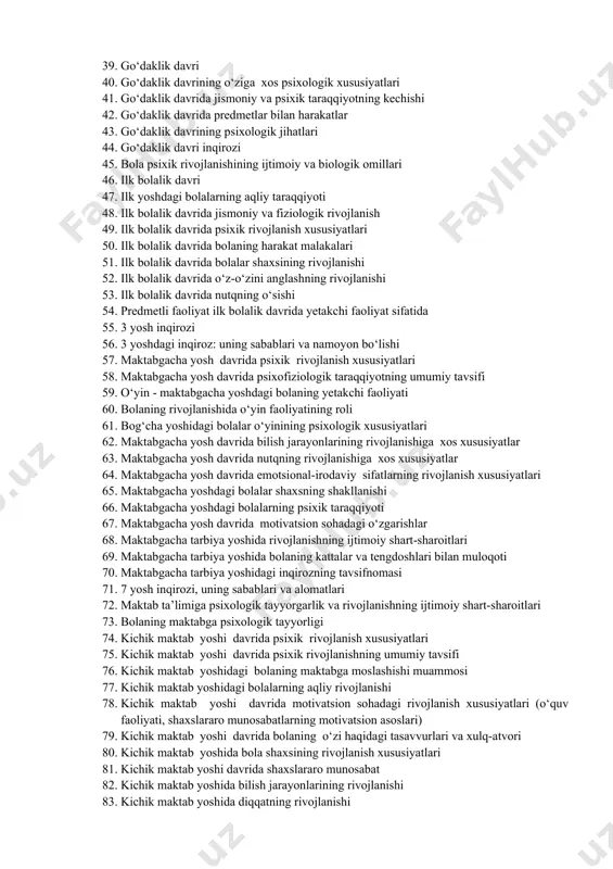 togenezning ilk bosqichlarida insonning psixik rivojlanishiga xos xususiyatlar 33. prenatal davrining o‘ziga xos xususiyatlari 34. prenatal davridagi psixofiziologik xususiyatlar 35. homilaning ona qornida rivojlanish bosqichlari 36. prenatal va chaqaloqlik davridagi psixofiziologik xususiyatlar 37. chaqaloqlik davrida psixofiziologik rivojlanishga xos xususiyatlar 38. chaqaloqlik davri inqirozi 39. go‘daklik davri 40. go‘daklik davrining o‘ziga xos psixologik xususiyatlari 41. go‘daklik davrida jismoniy va psixik taraqqiyotning kechishi 42. go‘daklik davrida predmetlar bilan harakatlar 43. go‘daklik davrining psixologik jihatlari 44. go‘daklik davri inqirozi 45. bola psixik rivojlanishining ijtimoiy va biologik omillari 46. ilk bolalik davri 47. ilk yoshdagi bolalarning aqliy taraqqiyoti 48. ilk bolalik davrida jismoniy va fiziologik rivojlanish 49. ilk bolalik davrida psixik rivojlanish xususiyatlari 50. ilk bolalik davrida bolaning harakat malakalari 51. ilk bolalik davrida bolalar shaxsining rivojlanishi 52. ilk bolalik davrida o‘z-o‘zini anglashning rivojlanishi 53. ilk bolalik davrida nutqning o‘sishi 54. predmetli faoliyat ilk bolalik davrida yetakchi faoliyat sifatida 55. 3 yosh inqirozi 56. …