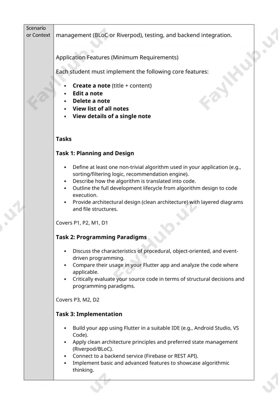 e from algorithm design to code execution. · provide architectural design (clean architecture) with layered diagrams and file structures. covers p1, p2, m1, d1 task 2: programming paradigms · discuss the characteristics of procedural, object-oriented, and event-driven programming. · compare their usage in your flutter app and analyze the code where applicable. · critically evaluate your source code in terms of structural decisions and programming paradigms. covers p3, m2, d2 task 3: implementation · build your app using flutter in a suitable ide (e.g., android studio, vs code). · apply clean architecture principles and preferred state management (riverpod/bloc). · connect to a backend service (firebase or rest api). · implement basic and advanced features to showcase algorithmic thinking. covers p4, m3, d3 task 4: testing and debugging · use testing tools to implement unit tests, widget tests, and integration tests. · document the debugging process using ide tools (breakpoints, watch …