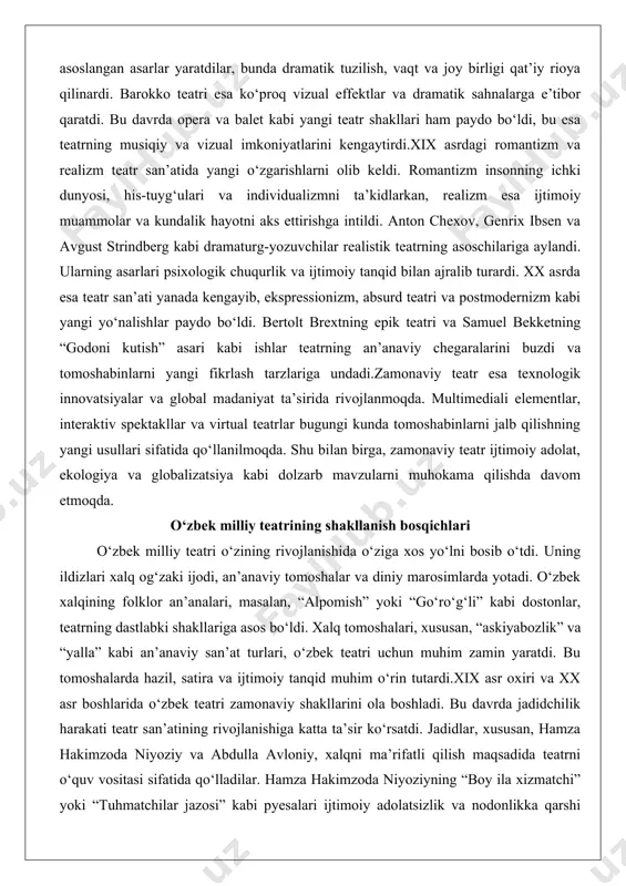 m, absurd teatri va postmodernizm kabi yangi yo‘nalishlar paydo bo‘ldi. bertolt brextning epik teatri va samuel bekketning “godoni kutish” asari kabi ishlar teatrning an’anaviy chegaralarini buzdi va tomoshabinlarni yangi fikrlash tarzlariga undadi.zamonaviy teatr esa texnologik innovatsiyalar va global madaniyat ta’sirida rivojlanmoqda. multimediali elementlar, interaktiv spektakllar va virtual teatrlar bugungi kunda tomoshabinlarni jalb qilishning yangi usullari sifatida qo‘llanilmoqda. shu bilan birga, zamonaviy teatr ijtimoiy adolat, ekologiya va globalizatsiya kabi dolzarb mavzularni muhokama qilishda davom etmoqda. o‘zbek milliy teatrining shakllanish bosqichlari o‘zbek milliy teatri o‘zining rivojlanishida o‘ziga xos yo‘lni bosib o‘tdi. uning ildizlari xalq og‘zaki ijodi, an’anaviy tomoshalar va diniy marosimlarda yotadi. o‘zbek xalqining folklor an’analari, masalan, “alpomish” yoki “go‘ro‘g‘li” kabi dostonlar, teatrning dastlabki shakllariga asos bo‘ldi. xalq tomoshalari, xususan, “askiyabozlik” va “yalla” kabi an’anaviy san’at turlari, o‘zbek teatri uchun muhim zamin yaratdi. bu tomoshalarda hazil, satira va ijtimoiy tanqid muhim o‘rin tutardi.xix asr oxiri va xx asr boshlarida o‘zbek teatri zamonaviy …