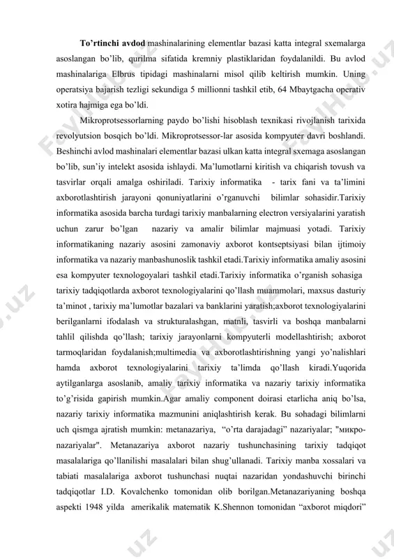 shi bilan xarakterlanadi. uchinchi avlod mashinalariga es tipidagn es-1010, es-1020, es-1030, es-1040, es-1050, es-1066, elektronika 60, sm-3, sm-4 va boshqa tipdagi mashinalarni misol qilib olish mumkin. ularning operatsiya bajarish tezligi 500 mingdan 1 mln. operatsiyagacha bordi. operativ xotira hajmi esa 64 kb dan 1204 kb etdi. to’rtinchi avdod mashinalarining elementlar bazasi katta integral sxemalarga asoslangan bo’lib, qurilma sifatida kremniy plastiklaridan foydalanildi. bu avlod mashinalariga elbrus tipidagi mashinalarni misol qilib keltirish mumkin. uning operatsiya bajarish tezligi sekundiga 5 millionni tashkil etib, 64 mbaytgacha operativ xotira hajmiga ega bo’ldi. mikroprotsessorlarning paydo bo’lishi hisoblash texnikasi rivojlanish tarixida revolyutsion bosqich bo’ldi. mikroprotsessor-lar asosida kompyuter davri boshlandi. beshinchi avlod mashinalari elementlar bazasi ulkan katta integral sxemaga asoslangan bo’lib, sun’iy intelekt asosida ishlaydi. ma’lumotlarni kiritish va chiqarish tovush va tasvirlar orqali amalga oshiriladi. tarixiy informatika - tarix fani va ta’limini axborotlashtirish jarayoni qonuniyatlarini o’rganuvchi bilimlar sohasidir.tarixiy informatika asosida barcha turdagi tarixiy manbalarning electron versiyalarini yaratish uchun …
