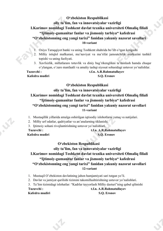 ga oshirilgan iqtisodiy islohotlarni yutuq va natijalari. 2. milliy urf odatlar, qadriyatlar va an’analarning tiklanishi. 3. ijtimoiy sohani rivojlantirishning ustuvor yo’nalishlari. tuzuvchi : t.f.n. a.r.rahmatullayev kafedra mudiri s.q. eronov o‘zbekiston respublikasi oliy ta’lim, fan va innovatsiyalar vazirligi i.karimov nomidagi toshkent davlat texnika universiteti olmaliq filiali “ijtimoiy-gumanitar fanlar va jismoniy tarbiya“ kafedrasi “o‘zbekistonning eng yangi tarixi” fanidan yakuniy nazorat savollari 12-variant 1. mustaqil o’zbekiston davlatining jahon hamjamiyati sari tutgan yo’li. 2. davlat va jamiyat qurilishi tizimini takomillashtirishning ustuvor yo’nalishlari. 3. ta’lim tizimidagi islohatlar: “kadrlar tayyorlash milliy dasturi”ning qabul qilinishi tuzuvchi : t.f.n. a.r.rahmatullayev kafedra mudiri s.q. eronov o‘zbekiston respublikasi oliy ta’lim, fan va innovatsiyalar vazirligi i.karimov nomidagi toshkent davlat texnika universiteti olmaliq filiali “ijtimoiy-gumanitar fanlar va jismoniy tarbiya“ kafedrasi “o‘zbekistonning eng yangi tarixi” fanidan yakuniy nazorat savollari 13-variant 1. mustaqil qoraqalpog’iston davlatining ijtimoiy - iqtisodiy taraqqiyoti 2. shanxay xamkorlik tashkilotiga kiruvchi davlat rahbarlarining toshkent shahrida o’tkazilgan uchrashuvi. 3. qonun ustuvorligini ta’minlash …