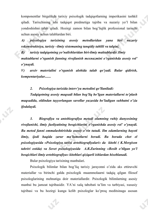 ixologiya tarixining manbalari hisoblanadi. bu esa psixologiya tarixining boshqa fanlar tarixiga murojaati bilan ifodalanadi. xulosa: psixologik bilimlarning ruh haqidagi ta’limot asosida rivojlantirish orqali bu tushunchani yana keng o’rganishdir. ruh ta’limotini o’rganishda tayangan asosiy tushunchalarni yoritish bilan birga ijodiy fikrlash saviyasini yanada rivojlantirish bilan boyitish lozim. bu tushuncha predmetlarda talqin etish orqali bu tushunchaga doir bo’lgan bilim ko’nikmalar tuzilishi tizimini bir qadar bo’lsada, oshirishga erishish. ruh haqida ma’lumotni psixologik jihatdan talqin etilganda boshqa predmetlarda talqin etilishini solishtirib o’rganish. tayanch tushunchalar: nazariy rekonstruktsiya-nazariy jihatdan taklanish; ilmiy maktab-; interv’yu suhbat jarayonini tashkil qilish, avtobiografiya; antropologiya-odamning biologik tafakkurini o’rganadigan fan; etnografiya- adabiyotlar: 1. m.g.yaroshevskiy «istoriya psixologii» moskva. izd. «nauka» -1979 yil. 2. a.n.jdan. «psixologiya ot antichnosti do nashix dney» moskva, «nauka» -1989 y. 3. yu.b. gippenreyter «vvedenie v obshuyu psixologiyu» moskva, izd. mgu- 1098 g. 4. www.ziyonet.uz