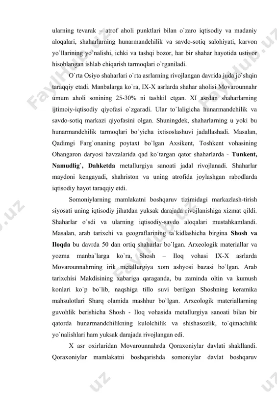 bir qatorda hunarmandchilikning kulolchilik va shishasozlik, to`qimachilik yo`nalishlari ham yuksak darajada rivojlangan edi. x asr oxirlaridan movarounnahrda qoraxoniylar davlati shakllandi. qoraxoniylar mamlakatni boshqarishda somoniylar davlat boshqaruv tizimidan foydalanadi. shuningdek, pul zarb etish an`analarini ham qabul qilganlar. buxoro, iloq shaharlarida kumush pul zarbxonalari bo`lgan. bu haqda arab tarixchisi ibn xavkal «iloqda oltin va kumush pullar zarbxonalari faoliyat ko`rsatishda davom etardi» deb yozgan edi. bu davrning madaniy hayotida yuz bergan yuksakliklar tarixda tengsiz edi. ilm-fan, din va tasavvuf, me`morchilik va san`at, musiqa san`ati gullab yashnadi. umuman, ix-xiii asrning boshlari movarounnahr shaharlari uchun, ilm-fan va madaniyat sohalarida gullash davri bo`ldi. dunyoga nomi mashhur qomusiy allomalar – abu rayhon beruniy, al-xorazmiy, abu ali ibn sino, al-farg`oniy, abu nasr farobiy, umar hayyom kabilar yashab ijod etishdi. dunyoviy bilimlar bilan birga diniy bilimlar rivojiga katta e`tibor qaratildi. abduholiq g`ijduvoniy, ahmad yassaviy, najmiddin kubro va boshqalarni diniy bilimlar – tariqat asoschilari sifatida qilgan ishlari tahsinga loyiq. ix-x …