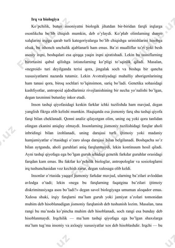 uning oq yoki qora tanlidan olingan ekanini aniqlay olmaydi. insonlarning jismoniy tuzilishidagi farqlar aholi inbridingi bilan izohlanadi, uning darajasi turli ijtimoiy yoki madaniy hamjamiyatlar o’rtasidagi o’zaro aloqa darajasi bilan belgilanadi. boshqacha so’z bilan aytganda, aholi guruhlari aniq farqlanmaydi, lekin kontinuum hosil qiladi. ayni tashqi qiyofaga ega bo’lgan guruh ichidagi genetik farkdar guruhlar orasidagi farqdan kam emas. bu faktlar ko’pchilik biologlar, antropologlar va sosiologlarni irq tushunchasidan voz kechish zarur, degan xulosaga olib keldi. insonlar o’rtasida yaqqol jismoniy farkdar mavjud, ularning ba’zilari avloddan avlodga o’tadi; lekin «nega bu farqlarning faqatgina ba’zilari ijtimoiy diskriminasiyaga asos bo’ladi?» degan savol biologiyaga umuman aloqador emas. xulosa shuki, irqiy farqlarni ma’lum guruh yoki jamiyat a’zolari tomonidan muhim deb hisoblanadigan jismoniy farqlanish deb tushunish lozim. masalan, tana rangi bu ma’noda ko’pincha muhim deb hisoblanadi, soch rangi esa bunday deb hisoblanmaydi. irqchilik — ma’lum tashqi qiyofaga ega bo’lgan shaxslarga ma’lum tug’ma insoniy va axloqiy xususiyatlar xos deb hisoblashdir. irqchi …