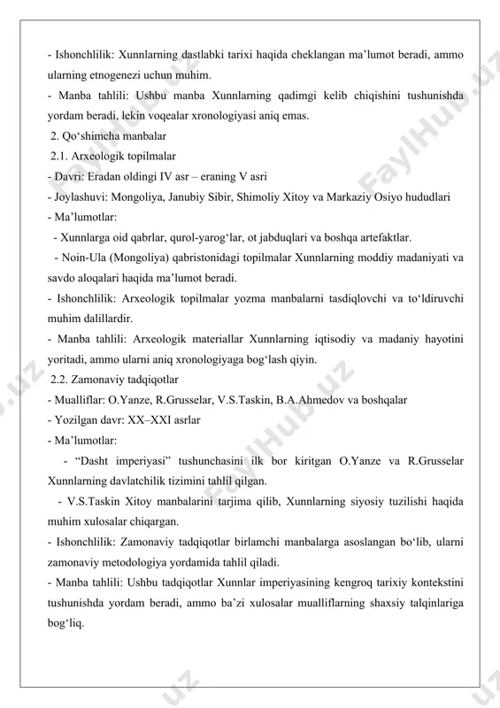 ologik tartibda keltiriladi: - eradan oldingi vii–v asrlar: xunnlarning dastlabki kelib chiqishi (“zuo jyuan”). xitoyning shimoli-g‘arbida “xu”, “xude” kabi xalqlar haqida ma’lumot. - eradan oldingi iv asr: xunnlarning siyosiy imperiyasining shakllanishi (“shi-szi”). xitoyning szin va xan sulolalari ta’siri. - eradan oldingi 209–174-yillar: maodun shanyuy davri, xunnlar imperiyasining yuksalishi (“shi-szi”). harbiy islohotlar va tashqi siyosatning kengayishi. - eradan oldingi 129–58-yillar: xan imperiyasi bilan janglar (“xan shu”). xunnlarning harbiy faolligi va xitoyga qarshi yurishlari. - eraning i asri: xunnlarning shimoliy va janubiy qismlarga bo‘linishi (“xan shu”). ichki nizolar va imperiyaning zaiflashuvi. - eraning v asri: xunnlar imperiyasining parchalanishi. bu davr haqida xitoy yilliklarida cheklangan ma’lumot mavjud. 4. manba mualliflari va boshqa zaruriy ma’lumotlar quyida asosiy manba mualliflari va ularning ishlarining qisqacha tavsifi keltiriladi: - manbalarning ishonchliligi: xitoy yilliklari birlamchi manba sifatida yuqori ishonchlilikka ega, ammo xitoy nuqtai nazaridan yozilganligi tufayli sub’ektivlikka ega bo‘lishi mumkin. arxeologik topilmalar va zamonaviy tadqiqotlar bu manbalarni to‘ldiradi. …