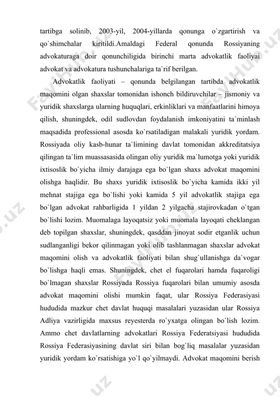 vogar shaxs savollarga yozma javob berish (test topshirish) hamda og`zaki savollarga javob berish yo`li bilan advokatlik maqomini egallaydi hamda qasamyod qabul qiladi. advokat yordamchilariga ega bo`lishga haqli, ular oliy, tugallanmagan oliy yoki o`rta yuridik ma`lumotga ega bo`lgan, muomalaga layoqatli va advokatlik sirini saqlashga majbur bo`ladi.advokatlar hay`ati va advokatlik byurosi, advokatlik kabinetlari, yuridik maslahatxonalar mavjud. shu o`rinda advokat kabineti yuridik shaxs hisoblanmaydi, kabinetda ishlaydigan advokat banklarda o`z hisob varag`ini ochishga, advokat kabinetining manzili va nomi ko`rsatilgan shtamplar va blankalarga ega bo`lishiga haqli. advokat kabineti advokat uyi yoki uning oila a`zolariga mulk huquqida tegishli bo`lgan joyda joylashishi mumkin.yuridik maslahatxonalar bir federal sudyaga kamiga ikkita advokat to`g`ri keladigan tumanlarda tashkil etish mumkin.rossiya federatsiyasi advokatlar federal palatasining oliy organi har 2 yilda kamida bir marta chaqiriladigan butunrossiya advokatlar syezdi hisoblanadi. 2003-yil 31- yanvarda i syezd, 2005- yil 8-9 aprel kunlari esa ii syezdi bo`lib o`tgan. rossiya advokatlari quyidagi hollarda fuqarolarga bepul yuridik yordam ko`rsatishi …