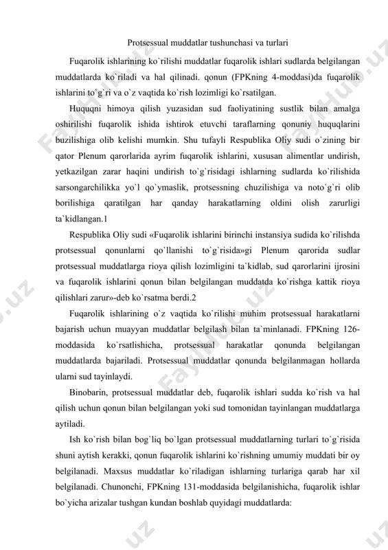uddatlar ko`riladigan ishlarning turlariga qarab har xil belgilanadi. chunonchi, fpkning 131-moddasida belgilanishicha, fuqarolik ishlar bo`yicha arizalar tushgan kundan boshlab quyidagi muddatlarda: 1) mehnatga oid huquqiy munosabatlardan kelib chiqadigan nizolar bo`yicha 10 kundan kechiktirmasdan; 2) mayib bo`lish yoki sog`liqka boshqacha shikast yetishi, shunindek boquvchining o`limi natijasida kelgan zararlarni qoplash to`g`risidagi ishlar va aliment undirish to`g`risidagi ishlar bo`yicha, taraflar shu joyda turgan hollarda, 10 kundan kechiktirmasdan boshqa hollarda esa 20 kundan kechiktirmasdan ko`rilishi lozim (fpkning 131-moddasi). notariuslarning harakatlari ustidan shikoyatlar 20 kunlik muddatdan kechiktirmasdan ko`rilishi lozim (fpkning 273-moddasi). qonunda (masalan fpkning 273-moddasi, fpkning 23, 65, 223 va boshqa moddalarida) ayrim protsessual harakatlarni bajarish, chunonchi: sud topshiriqlarini, sud hal qiluv qaror va ajrimlarining nusxalarini taraflarga va uchinchi shaxslarga yuborish, sud majlisi bayonnomasiga izohlar (yozma fikr) berish va bu izohlarni ko`rish hamda boshqa protsessual harakatlarni bajarish uchun muddatlar belgilangan. davlat orgalari va boshqa organlar, shuningdek mansabdor shaxslarning harakatlari (qarorlari ustidan sudga shikoyat berish) uchun …
