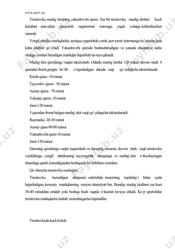 ka -20-30 minut asosiy qism-90-80 minut yakunlovchi qism-10 minut jami-120 minut darsning qismlariga vaqtni taqsimlash va darsning umumiy davom etish vaqti trenirovka vazifalariga, yengil atletikaning tayyorgarlik darajasiga va mashg`ulot o`tkazilayotgan sharoitiga qarab, kursatilgandan boshqacha bo`lishiham mumkin. qo`shimcha trenirovka mashqlari. trenirovka kursatilgan darajasini oshirishda trenerning topshirig`i bilan uyda bajariladigan jismoniy mashqlarning muxim ahamiyati bor. bunday mashg`ulotlarni xar kuni 30-40 minutdan ertalab yoki boshqa bush vaqtda o`tkazish tavsiya etiladi. ko`p sportchilar trenirovka mashqlarini ertalab, nonushtagacha bajaradilar. trenirovkada kuch kelish. yengil atletikachilarning trenirovka vazifalarini xal etish uchun sportchiga katta kuch keladigan ya`ni orgnizmga katta yuk tushadigan zur keladigan mashqlar qismi kerak bo`ladi. kuch kelishni oshirish uchun, musobaqa estafeta va uyinlar shaklida o`tqaziladigan mashqlari, jumladan, aniq uloqtirishdan ta`sirga xozir javoblikdan va xokozalardan musobaqalarda ham qo`llaniladi. kuchkelishini oshirish bilan birga musqo`llarni va oyek bugunlarini jaroxatlanishdan saqlash uchun yugurish, sakrash va maxsus mashqlarni yumshoq yerda, yulaklarda bajariladi. yilbuyidavometadigan trenirovkani planlashtirish. hamma "yengil atletika sudyalarida gruppalara va …