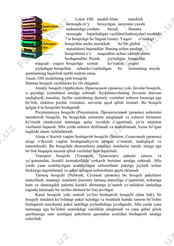 muloqotni va turli tarmoqlar o’rtasidagi turli bosqichdagi muloqotni to’g’ri tashkil qilish imkoiyatini yaratadilar. xozirgi vaqtda eng ko’p ishlatiladigan va tanilgan osi (open system interconnection) ochiq sitemada axborot almashinuvini etalon modeli. bu holtda “ochiq sistema” atamasi o’zi bilan ulanmagan, ya’ni boshqa qandaydir sistemalar bilan aloqa qilih imkoniyati mavjud sistema tushiniladi (yopiq sistemaga nisbatan). muloqot etalon modeli xalqaro standartlar tashkiloti iso (international standarts organization) tomonidan 1984­yili osi modeli taqdim qilingan. shundan beri hamma tarmoq mahsulotlarini ishlab chiqaruvchilar tomonidan foydalanib kelinmoqda. har qanday universal model singari, osi modeli ham ancha qo’pol. tez o’zgarishlarni bajarishi qiyin, shuning uchun turli formalar taklif qiladigan real tarmoq vositalari qabul qilingan vazifalarni taqsimlashga juda ham rioya qilmaydilar. lekin osi modeli bilan tanishish tarmoqda ro’y berayotgan jarayonni yaxshi tushunishga yordam beradi. hamma tarmoqda bajariladigan vazifalar(funktsiyalar) modelda 7 ta bosqichga bo’lingan(1­rasm). yuqori o’rindagi bosqichlar ancha murakkab bo’lib, global masalalarni bajaradilar. buning uchun pasdagi bosqichlarni o’z maqsadlari uchun ishlatib ularni boshqaradilar. …