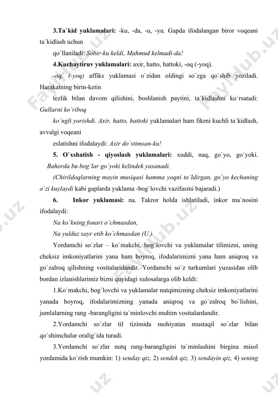3.yordamchi so`zlar nutq rang-barangligini ta`minlashini birgina misol yordamida ko`rish mumkin: 1) senday qiz, 2) sendek qiz, 3) sendayin qiz, 4) sening kabi qiz, 5) sen singari qiz, 6) sening singari qiz, 7) senga o`xshash qiz, 8) senga o`xshagan qiz… (bu birikmalar o`xshash ma`noni ifodalagani bilan ularning har biri juda nozik farqlarga ega). 4. bog`lovchi -yuklama, ko`makchi-bog`lovchi, ko`makchi-yuklama kabilar muosir til tizimida ko`rsatilganidek, yordamchi so`z turkumlariga xos bo`lgan “oraliq uchinchi”lardir. 5. tilimizda yarim ko`makchilar, yarim bog`lovchilar, yarim yuklamalar sirasi boyib bormoqda. chunonchi: vaqtida yomg`ir yog`adi, vaqtida qor. nogoh yomg`ir yog`adi, nogoh qor. 6. o`z mohiyati bilan yuklamalar modal so`zlarga yaqin turadi. shu tufayli bu ikkisi ko`pincha birgalikda tasvirlanadi. ammo modal so`zlar bilan yuklamalarni tenglashtirib bo`lmaydi: 1) yuklamalar rang - barang ma`nolarni ifodalaydi, shulardan ba`zilarigina modal ma`noga yaqin keladi; 2) yuklamalar ko`pincha mustaqil ishlatilmaydi, biror so`zga tirkalib yuradi. modal so`zlar esa a) gap tarkibida gap modalligini kengaytiruvchi, murakkablashtiruvchi vosita sifatida ro`yobga chiqadi. …