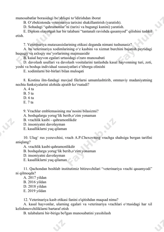 kt (hayvon va hayvon egasi) o‘rtasidagi munosabatlar borasidagi bo‘shliqni to‘ldirishdan iborat b. o‘zbekistonda veterinariya tarixini shakillantirish (yaratish). d. sohadagi “qahramonlar”ni (tarixi va bugungi kunini) yaratish. e. diplom olayotgan har bir talabani “tantanali ravishda qasamyod” qilishini tashkil etish. 7. veterinariya mutaxassislarining etikasi deganda nimani tushunasiz? a. bu veterinariya xodimlarining o‘z kasbini va xizmat burchini bajarish paytidagi huquqiy va axloqiy me’yorlarining majmuasidir b. kasal hayvon egalari urtasidagi o'zaro munosabati d. davolash usullari va davolash vositalarini tanlashda kasal hayvonning turi, zoti, yoshi va boshqa individual xususiyatlari e’tiborga olinishi e. xodimlarni bir-birlari bilan muloqati 8. kostina ilm-fandagi mavjud fikrlarni umumlashtirib, ommaviy madaniyatning nechta funksiyalarini alohida ajratib ko‘rsatadi? a. 4 ta b. 5 ta d. 6 ta e. 7 ta 9. vrachlar emblemasining ma’nosini bilasizmi? a. boshqalarga yorug‘lik berib,o‘zim yonaman b. vrachlik kasbi - qahramonlikdir d. insoniyatni davolayman e. kasalliklarni yuq qilaman 10. ulug‘ rus yozuvchisi, vrach a.p.chexovning vrachga shahsiga bergan tarifini aniqlang? a. vrachlik …