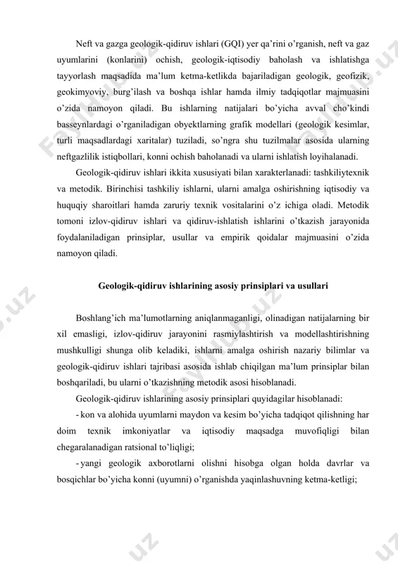 ng har doim texnik imkoniyatlar va iqtisodiy maqsadga muvofiqligi bilan chegaralanadigan ratsional to’liqligi; · yangi geologik axborotlarni olishni hisobga olgan holda davrlar va bosqichlar bo’yicha konni (uyumni) o’rganishda yaqinlashuvning ketma-ketligi; · konni (uyumni) o’rganishda nisbatan bir tekislilik, ya’ni ularning ishonchli geologik modelini faqatgina obyekt maydon bo’yicha va uyumning hajmi bo’yicha bir tekis o’rganilganda olish mumkin; · ishchi va material xarajatlarning muvofiqligi, ya’ni uyumni “to’liq qidirmaslikka” va “qayta qidirishga” yo’l qo’ymaslik, bu bir tomondan ishlatishda yuqotishlarni, ikkinchi tomondan esa ortiqcha quduqlarni burg’ilashga xarajatlarni keltirib chiqaradi. · kam vaqt sarflash, ya’ni neft va gazga geologik-qidiruv ishlarini qisqa muddatda o’tkazish. geologik-qidiruv ishlarining metodikasi quyidagilarni o’z ichiga oladi: 1) geologik kuzatishlar sistemasini yaratish (turli xil suratga olishlar, kesimlar, quduqlarni joylashtirish sistemasi, turli xil reja xaritalari va boshq.); 2) geologik-geofizik axborot olish usullari (o’lchashlar o’tkazish, parametrlarni qayd qilish); 3) turli rejali axborotlarni qayta ishlash usullari; 4) ma’lumotlarni interpritasiya qilish usullari va o’rganiladigan obyektning geologik modelini …