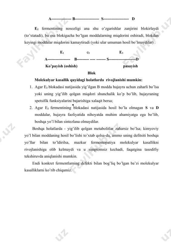 aylanishi zanjirini e1, ye 2 va ye 3 fermentlari ta’minlaydi: e1 e2 e3 a--------------- b------------------ s------------------- d e2 fermentining nosozligi ana shu o’zgarishlar zanjirini blokirlaydi (to’xtatadi), bu esa blokigacha bo’lgan moddalarning miqdorini oshiradi, blokdan keyingi moddalar miqdorini kamaytiradi (yoki ular umuman hosil bo’lmaydilar) : e1 e2 e3 a----------------- b--------- ---- ------- s--------------------d ko’payish (oshish) pasayish blok molekulyar kasallik quyidagi holatlarda rivojlanishi mumkin: 1. agar е2 blokadasi natijasida yig’ilgan b modda hujayra uchun zaharli bo’lsa yoki uning yig’ilib qolgan miqdori shunchalik ko’p bo’lib, hujayraning spetsifik funksiyalarini bajarishiga xalaqit bersa; 2. agar е2 fermentining blokadasi natijasida hosil bo’la olmagan s va d moddalar, hujayra faoliyatida nihoyatda muhim ahamiyatga ega bo’lib, boshqa yo’l bilan sintezlana olmaydilar. boshqa holatlarda - yig’ilib qolgan metabolitlar zaharsiz bo’lsa; kimyoviy yo’l bilan moddaning hosil bo’lishi to’xtab qolsa-da, ammo uning defitsiti boshqa yo’llar bilan to’ldirilsa, mazkur fermentopatiya molekulyar kasallikni rivojlanishiga olib kelmaydi va u simptomsiz kechadi, faqatgina tasodifiy tekshiruvda …